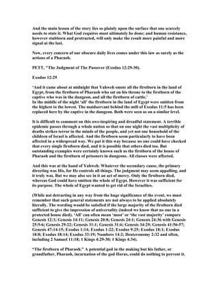 And the main lesson of the story lies so plainly upon the surface that one scarcely
needs to state it. What God requires must ultimately be done; and human resistance,
however stubborn and protracted, will only make the result more painful and more
signal at the last.
ow, every concern of our obscure daily lives comes under this law as surely as the
actions of a Pharaoh.
PETT, "The Judgment of The Passover (Exodus 12:29-30).
Exodus 12:29
‘And it came about at midnight that Yahweh smote all the firstborn in the land of
Egypt, from the firstborn of Pharaoh who sat on his throne to the firstborn of the
captive who was in the dungeon, and all the firstborn of cattle.’
In the middle of the night ‘all’ the firstborn in the land of Egypt were smitten from
the highest to the lowest. The maidservant behind the mill of Exodus 11:5 has been
replaced here by the captive in the dungeon. Both were seen as on a similar level.
It is difficult to comment on this awe-inspiring and dreadful statement. A terrible
epidemic passes through a whole nation so that on one night the vast multiplicity of
deaths strikes terror in the minds of the people, and yet not one household of the
children of Israel is affected. And the firstborn seem particularly to have been
affected in a widespread way. We put it this way because no one could have checked
that every single firstborn died, and it is possible that others died too. But
outstanding examples were certainly known such as the firstborn of the house of
Pharaoh and the firstborn of prisoners in dungeons. All classes were affected.
And this was at the hand of Yahweh. Whatever the secondary cause, the primary
directing was His, for He controls all things. The judgment may seem appalling, and
it truly was. But we may also see in it an act of mercy. Only the firstborn died,
whereas God could have smitten the whole of Egypt. However it was sufficient for
its purpose. The whole of Egypt wanted to get rid of the Israelites.
(While not detracting in any way from the huge significance of the event, we must
remember that such general statements are not always to be applied absolutely
literally. The wording would be satisfied if the large majority of the firstborn died
sufficient to give the impression of universality (indeed we know that no one in a
protected house died). ‘All’ can often mean ‘most’ or ‘the vast majority’ compare
Genesis 12:3; Genesis 14:11; Genesis 20:8; Genesis 24:1; Genesis 24:36 with Genesis
25:5-6; Genesis 29:22; Genesis 31:1; Genesis 31:6; Genesis 34:29; Genesis 41:56-57;
Genesis 47:14-15; Exodus 1:14; Exodus 1:22; Exodus 9:25; Exodus 18:1; Exodus
18:8; Exodus 18:14; Exodus 33:19; umbers 14:2; Deuteronomy 2:32 and often,
including 2 Samuel 11:18; 1 Kings 4:29-30; 1 Kings 4:34).
“The firstborn of Pharaoh.” A potential god in the making but his father, or
grandfather, Pharaoh, incarnation of the god Horus, could do nothing to prevent it.
 