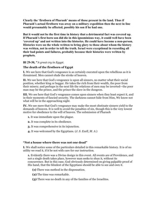 Clearly the ‘firstborn of Pharaoh’ means of those present in the land. Thus if
Pharaoh’s actual firstborn was away on a military expedition then the next in line
would presumably be affected, possibly his son if he had one.
But it would not be the first time in history that a detrimental fact was covered up.
If Pharaoh’s first born son did die in this ignominious way, it could well have been
‘covered up’ and not written into the histories. He could have become a non-person.
Histories were on the whole written to bring glory to those about whom the history
was written, not in order to tell the truth. Israel were exceptional in recording all
their bad points and failures, probably because their histories were written by
prophets.
BI 29-30, "A great cry in Egypt.
The death of the firstborn of Egypt
I. We see here that God’s vengeance is as certainly executed upon the rebellious as it is
threatened. Men cannot elude the stroke of heaven.
II. We see here that God’s vengeance is upon all sinners, no matter what their social
position, whether king or beggar. He takes the rich from their wealth, the poor from
their misery; and perhaps in the next life the relations of men may be inverted—the poor
man may be the prince, and the prince the slave in the dungeon.
III. We see here that God’s vengeance comes upon sinners when they least expect it, and
in their moments of fancied security. The darkness cannot hide from Him, We know not
what will be in the approaching night.
IV. We see mere that God’s vengeance may make the most obstinate sinners yield to the
demands of heaven. It is well to avoid the penalties of sin, though this is the very lowest
motive for obedience to the will of heaven. The submission of Pharaoh
1. It was immediate upon the plague.
2. It was complete in its obedience.
3. It was comprehensive in its injunction.
4. It was welcomed by the Egyptians. (J. S. Exell, M. A.)
“Not a house where there was not one dead”
I. We shall notice some of the particulars detailed in this remarkable history. It is of no
utility we read it, if it be not with care for our instruction.
1. Evidently there was a Divine design in this event. All events are of Providence, and
not a single death takes place, however man seeks to shun it, without its
concurrence. But in this ease, God obviously determined on giving palpable proof of
His hand, that the blindest of the Egyptians should be able to see and own it.
(1) There was method in the dispensation.
(2) The time was remarkable.
(3) There was no death in any of the families of the Israelites.
 