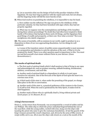 2. Let us ascertain what was the design of God in this peculiar visitation of the
Egyptians. He may bear long in patience with the unjust and cruel, but not always,
and the lingering stroke will fall the more heavily at last.
II. When God resolves on punishing the rebellious, it is impossible to stay his hand.
1. How sudden was the infliction l No sign was given to the rebellious of this
particular calamity; for they had been furnished with signs which, they had net
properly regarded.
2. What may we suppose were the contemplations and feelings of the Israelites
during these solemn proceedings? No doubt they had often been tempted to think
hardly of Providence that had given them such evil things, and the Egyptians their
good things of wealth and prosperity, at their cost. Now what a reverse! “He is not
unrighteous who taketh vengeance.”
III. The scenes of mortality, still so common in our world, ought to produce in us a
disposition to thine of our own approaching dissolution. Let two things be well
considered.
1. A sense of the transitory nature of earthly scenes unquestionably is most necessary
as a preparation and stimulus to seek the salvation of the soul. 2 What is it to be
prepared for death? There is no other question equal in importance to this. You must
see and feel yourself a lost sinner without Christ as your Saviour. (Essex
Remembrancer.)
The marks of spiritual death
1. The first mark of spiritual death which I shall mention is that of living in any open
and acknowledged sin; such as profane swearing, sabbath breaking, drunkenness,
adultery, covetousness, and such like.
2. Another mark of spiritual death is a dependence in whole or in part upon
ourselves for salvation. One of the first acts of the Spirit of God upon the heart is to
convince men of sin.
3. A third mark of this state is, when under the preaching of the gospel, no change
takes place in the life or conversation.
4. Another mark of this state is, a practical preference of the creature to the Creator,
or of self to God. When the soul is quickened by the Holy Spirit, it makes God its
chief happiness.
5. Another mark of those who ai e spiritually dead is, living without private and
secret prayer. (J. H. Stewart, M. A.)
A king’s bereavement
Henry I., on his return from Normandy, was accompanied by a crowd of nobles and his
son William. The white ship in which the prince embarked lingered behind the rest of
the royal fleet, while the young nobles, excited with wine, hung over the ship’s side
taunting the priest who came to give the customary benediction. At last the guards of the
king’s treasure pressed the vessel’s departure, and, driven by the arms of fifty rowers, it
swept swiftly out to sea. All at once the ship’s side struck on a rock at the mouth of the
 