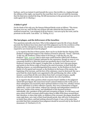 harbour, and in an instant it sank beneath the waves. One terrible cry, ringing through
the stillness of the night, was heard by the royal fleet, but it was not until the morning
that the fatal news reached the king. He fell unconscious to the ground and rose never to
smile again! (H. O. Mackey.)
A father’s grief
On the death of his only son, the famous Edmund Burke wrote as follows: “The storm
has gone over me, and I lie like one of those old oaks which the late hurricane has
scattered around me. I am stripped of all my honour. I am torn up by the roots, and lie
prostrate on the earth. I am alone.” (J. Tinling, B. A.)
The last plague, and the deliverance of the Israelites
Two questions naturally arise here: Why in this judgment upon the life of man should
precisely the firstborn have been slain? and if the judgment was for the overthrow of the
adversary and the redemption of Israel, why should a special provision have been
required to save Israel also from the plague?
1. In regard to the first of these points, there can be no doubt that the slaying of the
firstborn of Egypt had respect to the relation of Israel to Jehovah; “Israel,” said God,
“is My son, My firstborn: if thou refuse to let him go, I will slay thy son, thy
firstborn” (Exo_4:22-23). But in what sense could Israel be called God’s firstborn
son? Something more is plainly indicated by the expression, though no more is very
commonly found in it, than that Israel was peculiarly dear to God, had a sort of
firstborn’s interest in His regard. It implies this, no doubt, but it also goes deeper,
and points to the Divine origin of Israel as the seed of promise; in their birth the
offspring of grace, as contradistinguished from nature. As the firstborn in God’s elect
family is to be spared and rescued, so the firstborn in the house of the enemy, the
beginning of his increase, and the heir of his substance, must be destroyed: the one a
proof that the whole family were appointed to life and blessing; the other, in like
manner, a proof that all who were aliens from God’s covenant of grace, equally
deserved, and should certainly in due time inherit, the evils of perdition.
2. In regard to the other question which concerns Israel’s liability to the judgment
which fell upon Egypt, this arose from Israel’s natural relation to the world, just as
their redemption was secured by their spiritual relation to God. For, whether viewed
in their individual or in their collective capacity, they were in themselves of Egypt:
collectively, a part o! the nation, without any separate and independent existence of
their own, vassals of the enemy, and inhabitants of His doomed territory;
individually, also, partakers of the guilt and corruption of Egypt. It is the mercy and
grace alone of God’s covenant which makes them to differ from those around them;
and, therefore, to show that while, as children of the covenant, the plague should not
come nigh them, not a hair of their head should perish, they still were in themselves
no better than others, and had nothing whereof to boast, it was, at the same time,
provided that their exemption from judgment should be secured only by the blood of
atonement. (P. Fairbairn, D. D.)
 