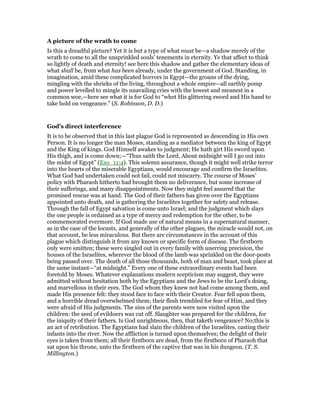A picture of the wrath to come
Is this a dreadful picture? Yet it is but a type of what must be—a shadow merely of the
wrath to come to all the unsprinkled souls’ tenements in eternity. Ye that affect to think
so lightly of death and eternity! see here this shadow and gather the elementary ideas of
what shall be, from what has been already, under the government of God. Standing, in
imagination, amid these complicated horrors in Egypt—the groans of the dying,
mingling with the shrieks of the living, throughout a whole empire—all earthly pomp
and power levelled to mingle its unavailing cries with the lowest and meanest in a
common woe,—here see what it is for God to “whet His glittering sword and His hand to
take hold on vengeance.” (S. Robinson, D. D.)
God’s direct interference
It is to be observed that in this last plague God is represented as descending in His own
Person. It is no longer the man Moses, standing as a mediator between the king of Egypt
and the King of kings. God Himself awakes to judgment; He hath girt His sword upon
His thigh, and is come down;—“Thus saith the Lord, About midnight will I go out into
the midst of Egypt” (Exo_11:4). This solemn assurance, though it might well strike terror
into the hearts of the miserable Egyptians, would encourage and confirm the Israelites.
What God had undertaken could not fail, could not miscarry. The course of Moses’
policy with Pharaoh hitherto had brought them no deliverance, but some increase of
their sufferings, and many disappointments. Now they might feel assured that the
promised rescue was at hand. The God of their fathers has given over the Egyptians
appointed unto death, and is gathering the Israelites together for safety and release.
Through the fall of Egypt salvation is come unto Israel; and the judgment which slays
the one people is ordained as a type of mercy and redemption for the other, to be
commemorated evermore. If God made use of natural means in a supernatural manner,
as in the case of the locusts, and generally of the other plagues, the miracle would not, on
that account, be less miraculous. But there are circumstances in the account of this
plague which distinguish it from any known or specific form of disease. The firstborn
only were smitten; these were singled out in every family with unerring precision, the
houses of the Israelites, wherever the blood of the lamb was sprinkled on the door-posts
being passed over. The death of all those thousands, both of man and beast, took place at
the same instant—“at midnight.” Every one of these extraordinary events had been
foretold by Moses. Whatever explanations modern scepticism may suggest, they were
admitted without hesitation both by the Egyptians and the Jews to be the Lord’s doing,
and marvellous in their eyes. The God whom they knew not had come among them, and
made His presence felt: they stood face to face with their Creator. Fear fell upon them,
and a horrible dread overwhelmed them; their flesh trembled for fear of Him, and they
were afraid of His judgments. The sins of the parents were now visited upon the
children: the seed of evildoers was cut off. Slaughter was prepared for the children, for
the iniquity of their fathers. Is God unrighteous, then, that taketh vengeance? No;this is
an act of retribution. The Egyptians had slain the children of the Israelites, casting their
infants into the river. Now the affliction is turned upon themselves; the delight of their
eyes is taken from them; all their firstborn are dead, from the firstborn of Pharaoh that
sat upon his throne, unto the firstborn of the captive that was in his dungeon. (T. S.
Millington.)
 