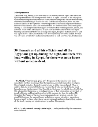 Midnight terror
A Southern lady, writing of the early days of the war in America, says—“The fear of an
uprising of the blacks was most powerful with us at night. The notes of the whip-poor-
wills in the sweet.gum swamp near the stable, the mutterings of a distant thunderstorm,
even the rustle of the night wind in the oaks that shaded my window, filled me with
nameless dread. In the daytime it seemed impossible to associate suspicion with those
familiar tawny or sable faces that surrounded us. We had seen them for so many years
smiling or saddening with the family joys or sorrows: they were so guileless, patient, and
satisfied. What subtle influence was at work that should transform them into tigers
thirsting for our blood? But when evening came again, the ghost that refused to be laid
was again at one’s elbow. Rusty bolts were drawn and rusty fire-arms loaded. A watch
was set where never before had eye or ear been lent to such a service.” (H. O. Mackey.)
30 Pharaoh and all his officials and all the
Egyptians got up during the night, and there was
loud wailing in Egypt, for there was not a house
without someone dead.
CLARKE, "There was a great cry - No people in the universe were more
remarkable for their mournings than the Egyptians, especially in matters of religion;
they whipped, beat, tore themselves, and howled in all the excess of grief. When a
relative died, the people left the house, ran into the streets, and howled in the most
lamentable and frantic manner. See Diod. Sicul., lib. i., and Herod., lib. ii., c. 85, 86. And
this latter author happening to be in Egypt on one of their solemnities, saw myriads of
people whipping and beating themselves in this manner, lib. ii., c. 60; and see Mr.
Bryant on the Plagues of Egypt, where many examples are given, p. 162, etc. How
dreadful then must the scene of horror and distress appear when there was not one
house or family in Egypt where there was not one dead; and according to their custom,
all the family running out into the streets bewailing this calamity!
GILL, "And Pharaoh rose up in the night,.... Being awakened by the uncommon
noise he heard:
 