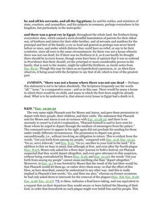 he and all his servants, and all the Egyptians; he and his nobles, and ministers of
state, courtiers, and counsellors, and his subjects in common, perhaps everywhere in his
kingdom, but particularly in the metropolis:
and there was a great cry in Egypt; throughout the whole land, the firstborn being
everywhere slain, which caused a most dreadful lamentation of parents for their eldest
son, of brethren and sisters for their elder brother, and of servants and maidens for the
principal and heir of the family; a cry so loud and general as perhaps was never heard
before or since, and under which distress they could have no relief, or any to be their
comforter, since all were in the same circumstances: for there was not a house wherein
there was not one dead; for if there was no firstborn in it, as it can hardly be thought
there should be in every house, though some have been of opinion that it was so ordered
in Providence that there should; yet the principal or most considerable person in the
family, that is next to the master, might be called the firstborn, as Jarchi notes from
Psa_89:27. Though this may be taken as an hyperbolical expression, or, as Aben Ezra
observes, it being usual with the Scripture to say that of all, which is true of the greatest
part.
JAMISO , "there was not a house where there was not one dead — Perhaps
this statement is not to be taken absolutely. The Scriptures frequently use the words
“all,” “none,” in a comparative sense - and so in this case. There would be many a house
in which there would be no child, and many in which the first-born might be already
dead. What is to be understood is, that almost every house in Egypt had a death in it.
K&D, "Exo_12:30-32
The very same night Pharaoh sent for Moses and Aaron, and gave them permission to
depart with their people, their children, and their cattle. The statement that Pharaoh
sent for Moses and Aaron is not at variance with Exo_10:28-29; and there is no
necessity to resort to Calvin's explanation, “Pharaoh himself is said to have sent for
those whom he urged to depart through the medium of messengers from the palace.”
The command never to appear in his sight again did not preclude his sending for them
under totally different circumstances. The permission to depart was given
unconditionally, i.e., without involving an obligation to return. This is evident from the
words, “Get you forth from among my people,” compared with Exo_10:8, Exo_10:24,
“Go ye, serve Jehovah,” and Exo_8:25, “Go ye, sacrifice to your God in the land.” If in
addition to this we bear in mind, that although at first, and even after the fourth plague
(Exo_8:27), Moses only asked for a three days' journey to hold a festival, yet Pharaoh
suspected that they would depart altogether, and even gave utterance to this suspicion,
without being contradicted by Moses (Exo_8:28, and Exo_10:10); the words “Get you
forth from among my people” cannot mean anything else than “depart altogether.”
Moreover, in Exo_11:1 it was foretold to Moses that the result of the last blow would be,
that Pharaoh would let them go, or rather drive them away; so that the effect of this
blow, as here described, cannot be understood in any other way. And this is really
implied in Pharaoh's last words, “Go, and bless me also;” whereas on former occasions
he had only asked them to intercede for the removal of the plagues (Exo_8:8, Exo_8:28;
Exo_9:28; Exo_10:17). ְ‫ך‬ ֵ‫ר‬ ֵ , to bless, indicates a final leave-taking, and was equivalent to
a request that on their departure they would secure or leave behind the blessing of their
God, in order that henceforth no such plague might ever befall him and his people. This
 