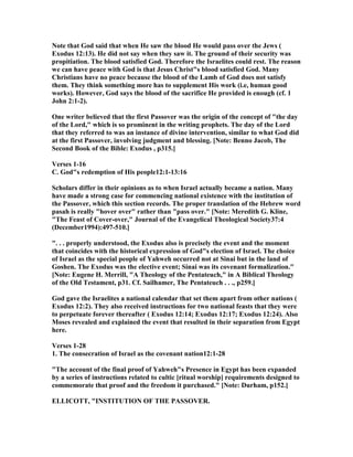 ote that God said that when He saw the blood He would pass over the Jews (
Exodus 12:13). He did not say when they saw it. The ground of their security was
propitiation. The blood satisfied God. Therefore the Israelites could rest. The reason
we can have peace with God is that Jesus Christ"s blood satisfied God. Many
Christians have no peace because the blood of the Lamb of God does not satisfy
them. They think something more has to supplement His work (i.e, human good
works). However, God says the blood of the sacrifice He provided is enough (cf. 1
John 2:1-2).
One writer believed that the first Passover was the origin of the concept of "the day
of the Lord," which is so prominent in the writing prophets. The day of the Lord
that they referred to was an instance of divine intervention, similar to what God did
at the first Passover, involving judgment and blessing. [ ote: Benno Jacob, The
Second Book of the Bible: Exodus , p315.]
Verses 1-16
C. God"s redemption of His people12:1-13:16
Scholars differ in their opinions as to when Israel actually became a nation. Many
have made a strong case for commencing national existence with the institution of
the Passover, which this section records. The proper translation of the Hebrew word
pasah is really "hover over" rather than "pass over." [ ote: Meredith G. Kline,
"The Feast of Cover-over," Journal of the Evangelical Theological Society37:4
(December1994):497-510.]
". . . properly understood, the Exodus also is precisely the event and the moment
that coincides with the historical expression of God"s election of Israel. The choice
of Israel as the special people of Yahweh occurred not at Sinai but in the land of
Goshen. The Exodus was the elective event; Sinai was its covenant formalization."
[ ote: Eugene H. Merrill, "A Theology of the Pentateuch," in A Biblical Theology
of the Old Testament, p31. Cf. Sailhamer, The Pentateuch . . ., p259.]
God gave the Israelites a national calendar that set them apart from other nations (
Exodus 12:2). They also received instructions for two national feasts that they were
to perpetuate forever thereafter ( Exodus 12:14; Exodus 12:17; Exodus 12:24). Also
Moses revealed and explained the event that resulted in their separation from Egypt
here.
Verses 1-28
1. The consecration of Israel as the covenant nation12:1-28
"The account of the final proof of Yahweh"s Presence in Egypt has been expanded
by a series of instructions related to cultic [ritual worship] requirements designed to
commemorate that proof and the freedom it purchased." [ ote: Durham, p152.]
ELLICOTT, "I STITUTIO OF THE PASSOVER.
 