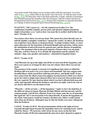 view of the words of the king is not at variance either with the expression “as ye have
said” in Exo_12:31, which refers to the words “serve the Lord,” or with the same words
in Exo_12:32, for there they refer to the flock and herds, or lastly, with the circumstance
that Pharaoh pursued the Israelites after they had gone, with the evident intention of
bringing them back by force (Exo_14:5.), because this resolution is expressly described
as a change of mind consequent upon renewed hardening (Exo_14:4-5).
ELLICOTT, "(30) A great cry.—See the comment on Exodus 11:6. The
combination of public calamity, private grief, and shocked religious fanaticism
might well produce a cry “such as there was none like it, neither shall be like it any
more” (Exodus 11:6).
ot a house where there was not one dead. This cannot have been literally true. In
half the families a daughter would have “opened the womb;” in others, the firstborn
son would have been absent, or dead previously. To judge Scripture fairly, we must
make allowance for the hyperbole of Oriental thought and expression, which causes
the substitution of universal terms for general ones, and the absence of qualifying
clauses. The meaning is that in the great majority of houses there was one dead.
This may, well have been so, if we include the dependants and the animals. Pet
animals—dogs, cats, gazelles, and monkeys—abounded in Egyptian homes.
PETT, "Exodus 12:30
‘And Pharaoh rose up in the night, and all his servants and all the Egyptians, and
there was a great cry in Egypt for there was not a house where there was not one
dead.’
The greatness of the tragedy is stressed. It is significant that whatever killed the
firstborn did so in such a way as to waken each household. This may suggest some
dreadful illness which caused first suffering and misery, and finally death. It may
have arisen from the effects of previous plagues leaving bacteria which were stirred
up by the wind or simply had a delayed effect, but it occurred when needed and in
the way required. We may theorise about what it was but it affected both man and
cattle, and especially affected the firstborn, and all in one night. And in the end we
are clearly told that it was the hand of God.
“Pharaoh --- all his servants --- all the Egyptians.” Again we have the depiction of
the different classes in Egypt, Pharaoh, his high officials and bureaucrats, and the
common people. And all were affected. From every house came the cry of mourning.
But again the ‘all’ is not necessarily to be taken literally. It means the Egyptians on
the whole. Some houses would not contain a firstborn son. Others would contain
more than one firstborn. Although it may be that the deaths were more widespread
than the firstborn.
LA GE, "Exodus 12:30-31. The great lamentation which in the night of terror
resounds through Egypt becomes the immediate motive for releasing Israel. And he
called for Moses.—We need not, with Calvin, lay any stress on the fact that
Pharaoh, Exodus 10:28, had commanded the men not to show themselves again to
 