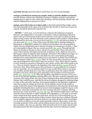 and said, rise up; from their beds in which they now were, being midnight:
and get ye forth from among my people, both ye and the children of Israel;
even all of them, without any exception of women or children as before; and without
limiting them to place or time, where they should go, and how long they should stay, and
without obliging them to promise to return:
and go, serve the Lord, as ye have said; as they had entreated they might, and as
they had demanded in the name of the Lord that they should; to which now he gave his
consent, though he afterwards repented of it.
HE RY, ". God's sons, even his first-born, released; this judgment conquered
Pharaoh, and obliged him to surrender at discretion, without capitulating. Men had
better come up to God's terms at first, for he will never come down to theirs, let them
object as long as they will. Now Pharaoh's pride is abased, and he yields to all that Moses
had insisted on: Serve the Lord as you have said (Exo_12:31), and take your flocks as
you have said, Exo_12:32. Note, God's word will stand, and we shall get nothing by
disputing it, or delaying to submit to it. Hitherto the Israelites were not permitted to
depart, but now things had come to the last extremity, in consequence of which, 1. They
are commanded to depart: Rise up, and get you forth, Exo_12:31. Pharaoh had told
Moses he should see his face no more; but now he sent for him. Those will seek God
early in their distress who before had set him at defiance. Such a fright he was now in
that he gave orders by night for their discharge, fearing lest, if he delayed any longer, he
himself should fall next; and that he sent them out, not as men hated (as the pagan
historians have represented this matter), but as men feared, is plainly discovered by his
humble request to them (Exo_12:32): “Bless me also; let me have your prayers, that I
may not be plagued for what is past, when you are gone.” Note, Those that are enemies
to God's church are enemies to themselves, and, sooner or later, they will be made to see
it. 2. They are hired to depart by the Egyptians; they cried out (Exo_12:33), We be all
dead men. Note, When death comes into our houses, it is seasonable for us to think of
our own mortality. Are our relations dead? It is easy to infer thence that we are dying,
and, in effect, already dead men. Upon this consideration they were urgent with the
Israelites to be gone, which gave great advantage to the Israelites in borrowing their
jewels, Exo_12:35, Exo_12:36. When the Egyptians urged them to be gone, it was easy
for the to say that the Egyptians had kept them poor, that they could not undertake such
a journey with empty purses, but, that, if they would give them wherewithal to bear their
charges, they would be gone. And this the divine Providence designed in suffering things
to come to this extremity, that they, becoming formidable to the Egyptians, might have
what they would, for asking; the Lord also, by the influence he has on the minds of
people, inclined the hearts of the Egyptians to furnish them with what they desired, they
probably intending thereby to make atonement, that the plagues might be stayed, as the
Philistines, when they returned the ark, sent a present with it for a trespass-offering,
having an eye to this precedent, 1Sa_6:3, 1Sa_6:6. The Israelites might receive and keep
what they thus borrowed, or rather required, of the Egyptians, (1.) As justly as servants
receive wages from their masters for work done, and sue for it if it be detained. (2.) As
justly as conquerors take the spoils of their enemies whom they have subdued; Pharaoh
was in rebellion against the God of the Hebrews, by which all that he had was forfeited.
(3.) As justly as subjects receive the estates granted to them by their prince. God is the
sovereign proprietor of the earth, and the fulness thereof; and, if he take from one and
give to another, who may say unto him, What doest thou? It was by God's special order
and appointment that the Israelites did what they did, which was sufficient to justify
 