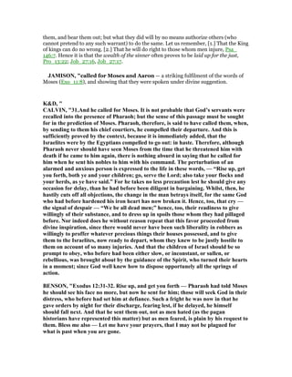 them, and bear them out; but what they did will by no means authorize others (who
cannot pretend to any such warrant) to do the same. Let us remember, [1.] That the King
of kings can do no wrong. [2.] That he will do right to those whom men injure, Psa_
146:7. Hence it is that the wealth of the sinner often proves to be laid up for the just,
Pro_13:22; Job_27:16, Job_27:17.
JAMISO , "called for Moses and Aaron — a striking fulfilment of the words of
Moses (Exo_11:8), and showing that they were spoken under divine suggestion.
K&D, "
CALVI , "31.And he called for Moses. It is not probable that God’s servants were
recalled into the presence of Pharaoh; but the sense of this passage must be sought
for in the prediction of Moses. Pharaoh, therefore, is said to have called them, when,
by sending to them his chief courtiers, he compelled their departure. And this is
sufficiently proved by the context, because it is immediately added, that the
Israelites were by the Egyptians compelled to go out: in haste. Therefore, although
Pharaoh never should have seen Moses from the time that he threatened him with
death if he came to him again, there is nothing absurd in saying that he called for
him when he sent his nobles to him with his command. The perturbation of an
alarmed and anxious person is expressed to the life in these words, — “Rise up, get
you forth, both ye and your children; go, serve the Lord; also take your flocks and
your herds, as ye have said.” For he takes no less precaution lest he should give any
occasion for delay, than he had before been diligent in bargaining. Whilst, then, he
hastily cuts off all objections, the change in the man betrays itself, for the same God
who had before hardened his iron heart has now broken it. Hence, too, that cry —
the signal of despair — “We be all dead men;” hence, too, their readiness to give
willingly of their substance, and to dress up in spoils those whom they had pillaged
before. or indeed does he without reason repeat that this favor proceeded from
divine inspiration, since there would never have been such liberality in robbers as
willingly to proffer whatever precious things their houses possessed, and to give
them to the Israelites, now ready to depart, whom they knew to be justly hostile to
them on account of so many injuries. And that the children of Israel should be so
prompt to obey, who before had been either slow, or inconstant, or sullen, or
rebellious, was brought about by the guidance of the Spirit, who turned their hearts
in a moment; since God well knew how to dispose opportunely all the springs of
action.
BE SO , "Exodus 12:31-32. Rise up, and get you forth — Pharaoh had told Moses
he should see his face no more, but now he sent for him; those will seek God in their
distress, who before had set him at defiance. Such a fright he was now in that he
gave orders by night for their discharge, fearing lest, if he delayed, he himself
should fall next. And that he sent them out, not as men hated (as the pagan
historians have represented this matter) but as men feared, is plain by his request to
them. Bless me also — Let me have your prayers, that I may not be plagued for
what is past when you are gone.
 