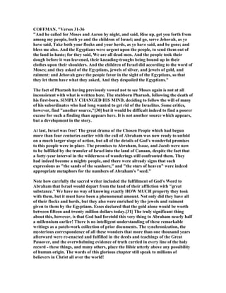 COFFMA , "Verses 31-36
"And he called for Moses and Aaron by night, and said, Rise up, get you forth from
among my people, both ye and the children of Israel; and go, serve Jehovah, as ye
have said, Take both your flocks and your herds, as ye have said, and be gone; and
bless me also. And the Egyptians were urgent upon the people, to send them out of
the land in haste; for they said, We are all dead men. And the people took their
dough before it was leavened, their kneading-troughs being bound up in their
clothes upon their shoulders. And the children of Israel did according to the word of
Moses; and they asked of the Egyptians, jewels of silver, and jewels of gold, and
raiment: and Jehovah gave the people favor in the sight of the Egyptians, so that
they let them have what they asked, And they despoiled the Egyptians."
The fact of Pharaoh having previously vowed not to see Moses again is not at all
inconsistent with what is written here. The stubborn Pharaoh, following the death of
his first-born, SIMPLY CHA GED HIS MI D, deciding to follow the will of many
of his subordinates who had long wanted to get rid of the Israelites. Some critics,
however, find "another source,"[30] but it would be difficult indeed to find a poorer
excuse for such a finding than appears here. It is not another source which appears,
but a development in the story.
At last, Israel was free! The great drama of the Chosen People which had begun
more than four centuries earlier with the call of Abraham was now ready to unfold
on a much larger stage of action, but all of the details of God's wonderful promises
to this people were in place. The promises to Abraham, Isaac, and Jacob were now
to be fulfilled by the transfer of Israel into the land of Canaan, despite the fact that
a forty-year interval in the wilderness of wanderings still confronted them. They
had indeed become a mighty people, and there were already signs that such
expressions as "the sands of the seashore," and "the stars of heaven" were indeed
appropriate metaphors for the numbers of Abraham's "seed."
ote how carefully the sacred writer included the fulfillment of God's Word to
Abraham that Israel would depart from the land of their affliction with "great
substance." We have no way of knowing exactly HOW MUCH property they took
with them, but it must have been a phenomenal amount. ot only did they have all
of their flocks and herds, but they also were enriched by the jewels and raiment
given to them by the Egyptians. Esses declared that the gold alone would be worth
between fifteen and twenty million dollars today.[31] The truly significant thing
about this, however, is that God had foretold this very thing to Abraham nearly half
a millennium earlier! There is no intelligent understanding of these remarkable
writings as a patch-work collection of prior documents. The synchronization, the
mysterious correspondence of all these wonders that more than one thousand years
afterward were re-enacted and fulfilled in the deeds and teachings of the Great
Passover, and the overwhelming evidence of truth carried in every line of the holy
record - these things, and many others, place the Bible utterly above any possibility
of human origin. The words of this glorious chapter still speak to millions of
believers in Christ all over the world!
 