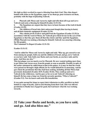 his right as their overlord to expect a blessing from their God. They thus depart
loaded with riches as the Egyptians, eager to see them go, pour treasures on them,
probably with the hope of placating Yahweh.
a Pharaoh calls Moses and Aaron by night and tells them all to go and serve
Yahweh and seeks a blessing for himself (Exodus 12:31-32).
b The Egyptians are urgent that they leave in haste because of the trail of death
(Exodus 12:33).
b The children of Israel take their unleavened dough (thus leaving in haste)
and all their domestic equipment (Exodus 12:34).
a They obtain jewels of silver and gold from the Egyptians (Exodus 12:35) in
accordance with the word of Moses, for Yahweh gives them favour in the eyes of the
Egyptians so that they give them all that they desire and they spoil the Egyptians.
(While Pharaoh was seeking a blessing for himself, Yahweh was ensuring a blessing
for His people).
The Command To Depart (Exodus 12:31-32)
Exodus 12:31-32
‘And he called for Moses and Aaron by night and said, “Rise up, get yourselves out
from among my people, both you and the children of Israel, and go, serve Yahweh
as you have said. Take both your flocks and your herds, as you have said, and be
gone. And bless me also.” ’
This last plague was too much even for Pharaoh. He now wanted nothing more than
to get Moses and Aaron away from his people as soon as possible. Possibly in spite of
his earlier statement he called them to him at his palace, or it may be that his words
were passed on through a high official, for he would himself be in mourning. And he
gave them the permission that they had been seeking, including all that Moses had
previously demanded (Exodus 10:9; Exodus 10:26). They could go and serve
Yahweh in the wilderness. And he goes so far as to ask Yahweh’s blessing on
himself. He has come a long way from his sarcastic question, “Who is Yahweh?”
(Exodus 5:2). ow he knows and seeks His benediction.
It was quite normal for kings to expect their tributaries to offer sacrifices on their
behalf as a sign of loyalty, and to seek blessing from their God. This was still not
permission to finally leave Egypt for good, but God knew what He was working
towards.
32 Take your flocks and herds, as you have said,
and go. And also bless me.”
 