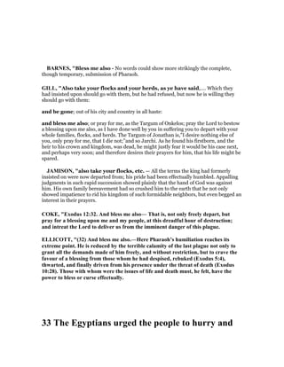 BAR ES, "Bless me also - No words could show more strikingly the complete,
though temporary, submission of Pharaoh.
GILL, "Also take your flocks and your herds, as ye have said,.... Which they
had insisted upon should go with them, but he had refused, but now he is willing they
should go with them:
and be gone; out of his city and country in all haste:
and bless me also; or pray for me, as the Targum of Onkelos; pray the Lord to bestow
a blessing upon me also, as I have done well by you in suffering you to depart with your
whole families, flocks, and herds. The Targum of Jonathan is,"I desire nothing else of
you, only pray for me, that I die not;''and so Jarchi. As he found his firstborn, and the
heir to his crown and kingdom, was dead, he might justly fear it would be his case next,
and perhaps very soon; and therefore desires their prayers for him, that his life might be
spared.
JAMISO , "also take your flocks, etc. — All the terms the king had formerly
insisted on were now departed from; his pride had been effectually humbled. Appalling
judgments in such rapid succession showed plainly that the hand of God was against
him. His own family bereavement had so crushed him to the earth that he not only
showed impatience to rid his kingdom of such formidable neighbors, but even begged an
interest in their prayers.
COKE, "Exodus 12:32. And bless me also— That is, not only freely depart, but
pray for a blessing upon me and my people, at this dreadful hour of destruction;
and intreat the Lord to deliver us from the imminent danger of this plague.
ELLICOTT, "(32) And bless me also.—Here Pharaoh’s humiliation reaches its
extreme point. He is reduced by the terrible calamity of the last plague not only to
grant all the demands made of him freely, and without restriction, but to crave the
favour of a blessing from those whom he had despised, rebuked (Exodus 5:4),
thwarted, and finally driven from his presence under the threat of death (Exodus
10:28). Those with whom were the issues of life and death must, he felt, have the
power to bless or curse effectually.
33 The Egyptians urged the people to hurry and
 