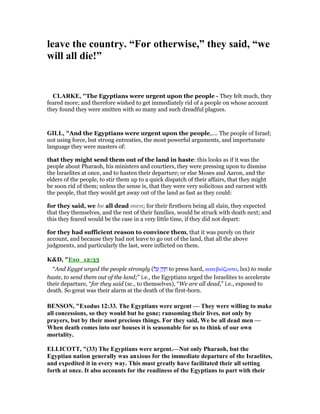 leave the country. “For otherwise,” they said, “we
will all die!”
CLARKE, "The Egyptians were urgent upon the people - They felt much, they
feared more; and therefore wished to get immediately rid of a people on whose account
they found they were smitten with so many and such dreadful plagues.
GILL, "And the Egyptians were urgent upon the people,.... The people of Israel;
not using force, but strong entreaties, the most powerful arguments, and importunate
language they were masters of:
that they might send them out of the land in haste: this looks as if it was the
people about Pharaoh, his ministers and courtiers, they were pressing upon to dismiss
the Israelites at once, and to hasten their departure; or else Moses and Aaron, and the
elders of the people, to stir them up to a quick dispatch of their affairs, that they might
be soon rid of them; unless the sense is, that they were very solicitous and earnest with
the people, that they would get away out of the land as fast as they could:
for they said, we be all dead men; for their firstborn being all slain, they expected
that they themselves, and the rest of their families, would be struck with death next; and
this they feared would be the case in a very little time, if they did not depart:
for they had sufficient reason to convince them, that it was purely on their
account, and because they had not leave to go out of the land, that all the above
judgments, and particularly the last, were inflicted on them.
K&D, "Exo_12:33
“And Egypt urged the people strongly (‫ל‬ ַ‫ע‬ ‫ק‬ַ‫ז‬ ָ‫ח‬ to press hard, κατεβιάζοντο, lxx) to make
haste, to send them out of the land;” i.e., the Egyptians urged the Israelites to accelerate
their departure, “for they said (sc., to themselves), “We are all dead,” i.e., exposed to
death. So great was their alarm at the death of the first-born.
BE SO , "Exodus 12:33. The Egyptians were urgent — They were willing to make
all concessions, so they would but be gone; ransoming their lives, not only by
prayers, but by their most precious things. For they said, We be all dead men —
When death comes into our houses it is seasonable for us to think of our own
mortality.
ELLICOTT, "(33) The Egyptians were urgent.— ot only Pharaoh, but the
Egyptian nation generally was anxious for the immediate departure of the Israelites,
and expedited it in every way. This must greatly have facilitated their all setting
forth at once. It also accounts for the readiness of the Egyptians to part with their
 