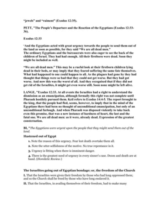 “jewels” and “raiment” (Exodus 12:35).
PETT, "The People’s Departure and the Reaction of the Egyptians (Exodus 12:33-
36).
Exodus 12:33
‘And the Egyptians acted with great urgency towards the people to send them out of
the land as soon as possible, for they said “We are all dead men.”
The ordinary Egyptians and the bureaucrats were also eager to see the back of the
children of Israel. They had had enough. All their firstborn were dead. Soon they
might be included as well.
“We are all dead men.” This may be a rueful look at their firstborn children lying
dead in their beds, or may imply that they feared suffering the same fate themselves.
What had happened to one could happen to all. As the plagues had gone by they had
thought that things were so bad that they could not get worse. But they had got
worse. And now this was the worst of all. And they recognised that if they did not
get rid of the Israelites, it might get even worse still. Soon none might be left alive.
LA GE, "Exodus 12:33. At all events the Israelites had a right to understand the
dismission as an emancipation, although formally this right was not complete until
Pharaoh hostilely pursued them. Keil refers to Exodus 14:4-5. The report brought to
the king, that the people had fled, seems, however, to imply that in the mind of the
Egyptians there had been no thought of unconditional emancipation, but only of an
unconditional furlough. And when Pharaoh was disposed violently to take back
even this promise, that was a new instance of hardness of heart, the last and the
fatal one. We are all dead men: as it were, already dead. Expression of the greatest
consternation.
BI, "The Egyptians were urgent upon the people that they might send them out of the
land.
Hastened out of Egypt
1. Note the reason of this urgency. Fear lest death overtake them all.
2. Note the utter selfishness of the motive. No true repentance in it.
3. Urgency is fitting when there is imminent danger.
4. There is the greatest need of urgency in every sinner’s case. Doom and death are at
hand. (Homiletic Review.)
The Israelites going out of Egyptian bondage; or, the freedom of the Church
I. That the Israelites were given their freedom by those who had long oppressed them;
and so the Church shall be freed by those who have long enslaved it.
II. That the Israelites, in availing themselves of their freedom, had to make many
 