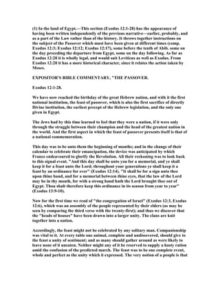 (1) In the land of Egypt.—This section (Exodus 12:1-28) has the appearance of
having been written independently of the previous narrative—earlier, probably, and
as a part of the Law rather than of the history. It throws together instructions on
the subject of the Passover which must have been given at different times (comp.
Exodus 12:3; Exodus 12:12; Exodus 12:17), some before the tenth of Abib. some on
the day preceding the departure from Egypt, some on the day following. As far as
Exodus 12:20 it is wholly legal, and would suit Leviticus as well as Exodus. From
Exodus 12:20 it has a more historical character, since it relates the action taken by
Moses.
EXPOSITOR'S BIBLE COMME TARY, "THE PASSOVER.
Exodus 12:1-28.
We have now reached the birthday of the great Hebrew nation, and with it the first
national institution, the feast of passover, which is also the first sacrifice of directly
Divine institution, the earliest precept of the Hebrew legislation, and the only one
given in Egypt.
The Jews had by this time learned to feel that they were a nation, if it were only
through the struggle between their champion and the head of the greatest nation in
the world. And the first aspect in which the feast of passover presents itself is that of
a national commemoration.
This day was to be unto them the beginning of months; and in the change of their
calendar to celebrate their emancipation, the device was anticipated by which
France endeavoured to glorify the Revolution. All their reckoning was to look back
to this signal event. "And this day shall be unto you for a memorial, and ye shall
keep it for a feast unto the Lord; throughout your generations ye shall keep it a
feast by an ordinance for ever" (Exodus 12:14). "It shall be for a sign unto thee
upon thine hand, and for a memorial between thine eyes, that the law of the Lord
may be in thy mouth, for with a strong hand hath the Lord brought thee out of
Egypt. Thou shalt therefore keep this ordinance in its season from year to year"
(Exodus 13:9-10).
ow for the first time we read of "the congregation of Israel" (Exodus 12:3, Exodus
12:6), which was an assembly of the people represented by their elders (as may be
seen by comparing the third verse with the twenty-first); and thus we discover that
the "heads of houses" have been drawn into a larger unity. The clans are knit
together into a nation.
Accordingly, the feast might not be celebrated by any solitary man. Companionship
was vital to it. At every table one animal, complete and undissevered, should give to
the feast a unity of sentiment; and as many should gather around as were likely to
leave none of it uneaten. either might any of it be reserved to supply a hasty ration
amid the confusion of the predicted march. The feast was to be one complete event,
whole and perfect as the unity which it expressed. The very notion of a people is that
 