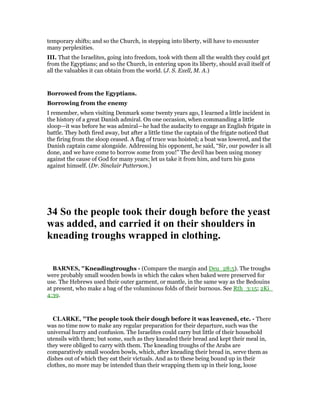 temporary shifts; and so the Church, in stepping into liberty, will have to encounter
many perplexities.
III. That the Israelites, going into freedom, took with them all the wealth they could get
from the Egyptians; and so the Church, in entering upon its liberty, should avail itself of
all the valuables it can obtain from the world. (J. S. Exell, M. A.)
Borrowed from the Egyptians.
Borrowing from the enemy
I remember, when visiting Denmark some twenty years ago, I learned a little incident in
the history of a great Danish admiral. On one occasion, when commanding a little
sloop—it was before he was admiral—he had the audacity to engage an English frigate in
battle. They both fired away, but after a little time the captain of the frigate noticed that
the firing from the sloop ceased. A flag of truce was hoisted; a boat was lowered, and the
Danish captain came alongside. Addressing his opponent, he said, “Sir, our powder is all
done, and we have come to borrow some from you!” The devil has been using money
against the cause of God for many years; let us take it from him, and turn his guns
against himself. (Dr. Sinclair Patterson.)
34 So the people took their dough before the yeast
was added, and carried it on their shoulders in
kneading troughs wrapped in clothing.
BAR ES, "Kneadingtroughs - (Compare the margin and Deu_28:5). The troughs
were probably small wooden bowls in which the cakes when baked were preserved for
use. The Hebrews used their outer garment, or mantle, in the same way as the Bedouins
at present, who make a bag of the voluminous folds of their burnous. See Rth_3:15; 2Ki_
4:39.
CLARKE, "The people took their dough before it was leavened, etc. - There
was no time now to make any regular preparation for their departure, such was the
universal hurry and confusion. The Israelites could carry but little of their household
utensils with them; but some, such as they kneaded their bread and kept their meal in,
they were obliged to carry with them. The kneading troughs of the Arabs are
comparatively small wooden bowls, which, after kneading their bread in, serve them as
dishes out of which they eat their victuals. And as to these being bound up in their
clothes, no more may be intended than their wrapping them up in their long, loose
 