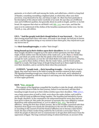 garments, or in what is still used among the Arabs, and called hykes, which is a long kind
of blanket, something resembling a highland plaid, in which they often carry their
provision, wrap themselves by day, and sleep at night. Dr. Shaw has been particular in
his description of this almost entire wardrobe of an Arab. He says they are of different
sizes and of different qualities, but generally about six yards in length, and five or six feet
broad. He supposes that what we call Ruth’s veil, Rth_3:15, was a hyke, and that the
same is to be understood of the clothes of the Israelites mentioned in this verse. See his
Travels, p. 224, 4th edition.
GILL, "And the people took their dough before it was leavened,.... They had
that evening mixed their flour with water, and made it into dough, but had put no leaven
into it; and the Egyptians being so very earnest to have them gone, they stayed not to put
any leaven into it:
but their kneadingtroughs, or rather "their dough":
being bound up in their clothes upon their shoulders; for it is not likely that
their troughs should be wrapped up in the skirts of their garments; but their dough
might, if their clothes were like the hykes of the Arabs now, as Dr. Shaw (z) thinks they
were, and which are pretty much like the plaids of the Scotch, and which are large
enough for such a purpose; as even the veil which Ruth wore held six measures of barley,
Rth_3:15 and so these clothes of theirs, like the Arabs' hykes, and the Scotch plaids,
might be so made, that large lumps of dough being bound up in them might be thrown
over their shoulders, and so carried by them when they journeyed.
JAMISO , "people took ... their kneading-troughs — Having lived so long in
Egypt, they must have been in the habit of using the utensils common in that country.
The Egyptian kneading-trough was a bowl of wicker or rush work, and it admitted of
being hastily wrapped up with the dough in it and slung over the shoulder in their hykes
or loose upper garments.
K&D, "Exo_12:34-36
This urgency of the Egyptians compelled the Israelites to take the dough, which they
were probably about to bake for their journey, before it was leavened, and also their
kneading-troughs bound up in their clothes (cloths) upon their shoulders. ‫ה‬ ָ‫ל‬ ְ‫מ‬ ִ‫,שׂ‬ ᅷµάτιον,
was a large square piece of stuff or cloth, worn above the under-clothes, and could be
easily used for tying up different things together. The Israelites had intended to leaven
the dough, therefore, as the command to eat unleavened bread for seven days had not
been given to them yet. But under the pressure of necessity they were obliged to content
themselves with unleavened bread, or, as it is called in Deu_16:3, “the bread of
affliction,” during the first days of their journey. But as the troubles connected with their
departure from Egypt were merely the introduction to the new life of liberty and grace,
so according to the counsel of God the bread of affliction was to become a holy food to
Israel; the days of their exodus being exalted by the Lord into a seven days' feast, in
which the people of Jehovah were to commemorate to all ages their deliverance from the
oppression of Egypt. The long-continued eating of unleavened bread, on account of the
 