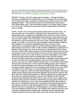 pressure of circumstances, formed the historical preparation for the seven days' feast of
Mazzoth, which was instituted afterwards. Hence this circumstance is mentioned both
here and in Exo_12:39. On Exo_12:35, Exo_12:36, see Exo_3:21-22.
BE SO , "Exodus 12:34. The people took their dough — Perhaps the Hebrew
word here used had better be rendered flour, as it is 2 Samuel 13:8; for if they had
time to make it into paste, it seems they would also have had time to leaven it. Their
kneading-troughs — The word thus rendered is translated store, Deuteronomy
28:5; Deuteronomy 28:17. And as kneading-troughs are not things which travellers
are wont to carry with them, it seems more natural to understand it of their flour,
grain, or dough.
COKE, "Exodus 12:34. The people took their dough before it was leavened— Or,
more properly, not yet leavened, or which had not yet been leavened; i.e. their
dough unleavened, according to the immediate order of God; the vessels in which
they were used to knead their dough being hastily bound up in their garments, and
cast over their shoulders. The word which we render dough, ‫בצק‬ batzek, according
to Parkhurst, means meal moistened with water; paste, or dough unleavened. This
dough, we are told, was carried away by the Israelites in their kneading-troughs on
their shoulders. ow an honest thoughtful countryman, who knows how
cumbersome our kneading-troughs are, and how much less important than many
other utensils, may be led to wonder at this, and find a difficulty in accounting for it.
But his wonder perhaps may cease, when he comes to understand, that the vessels
which the Arabs of that country make use of for kneading the unleavened cakes that
they prepare for those who travel in this very desert, are only small wooden bowls;
and that they seem to use no other in their own tents for that purpose or any other:
these bowls being used by them for kneading their bread, and afterwards for
serving up their provisions when cooked: for then it will appear, that nothing could
be more convenient than kneading-troughs of this sort for the Israelites in their
journey. I am, however, a little doubtful, whether these were the things which Moses
meant by the word which our version renders kneading-troughs; since it seems to
me, that the Israelites had made a provision of corn sufficient for their consumption
for about a month, and that they were preparing to bake all this at once: now, their
own little bowls, in which they were accustomed daily to knead the bread they
wanted for a single day, could not contain all this dough; nor could they well carry a
number of these things, procured from the Egyptians for the present occasion, with
them. That they had furnished themselves with corn sufficient for a month, appears
from their not wanting bread till they came into the wilderness of Sin. That the
Eastern people commonly bake their bread every day as they want it, appears from
the history of the patriarch Abraham: and that they were preparing to bake bread
sufficient for this journey at once, seems most probable from the universal hurry
they were in, and from the much greater conveniences for baking in Egypt than in
the wilderness; which are such, that, though Dr. Shaw's attendants sometimes
baked in the desert, he thought fit, notwithstanding, to carry biscuit with him; and
Thevenot mentions his doing the same. The Israelites then could not well carry such
a quantity of dough in those wooden bowls, which they used for kneading their
bread in common. And what is still a further proof, Dr. Pococke tells us, in his
 