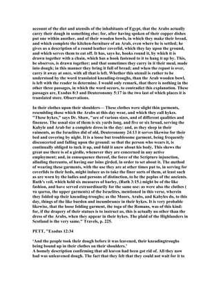 account of the diet and utensils of the inhabitants of Egypt, that the Arabs actually
carry their dough in something else; for, after having spoken of their copper dishes
put one within another, and of their wooden bowls, in which they make their bread,
and which complete the kitchen-furniture of an Arab, even where he is settled; he
gives us a description of a round leather coverlid, which they lay upon the ground,
and which serves them to eat off. It has, says he, hooks round it, by which it is
drawn together with a chain, which has a hook fastened to it to hang it up by. This,
he observes, is drawn together; and that sometimes they carry in it their meal, made
into dough; in this manner they bring it full of bread; and when the repast is over,
carry it away at once, with all that is left. Whether this utensil is rather to be
understood by the word translated kneading-troughs, than the Arab wooden bowl,
is left with the reader to determine. I would only remark, that there is nothing in the
other three passages, in which the word occurs, to contradict this explanation. These
passages are, Exodus 8:3 and Deuteronomy 5:17 in the two last of which places it is
translated store. Observations.
In their clothes upon their shoulders— These clothes were slight thin garments,
resembling those which the Arabs at this day wear, and which they call hykes.
"These hykes," says Dr. Shaw, "are of various sizes, and of different qualities and
fineness. The usual size of them is six yards long, and five or six broad, serving the
Kabyle and Arab for a complete dress in the day: and, as they sleep in their
raiments, as the Israelites did of old, Deuteronomy 24:13 it serves likewise for their
bed and covering by night. It is a loose but troublesome garment, being frequently
disconcerted and falling upon the ground: so that the person who wears it, is
continually obliged to tuck it up, and fold it anew about his body. This shews the
great use there is of a girdle, whenever they are concerned in any active
employment; and, in consequence thereof, the force of the Scripture injunction,
alluding thereunto, of having our loins girded, in order to set about it. The method
of wearing these garments, with the use they are at other times put to, in serving for
coverlids to their beds, might induce us to take the finer sorts of them, at least such
as are worn by the ladies and persons of distinction, to be the peplus of the ancients.
Ruth's veil, which held six measures of barley, (Ruth 3:15.) might be of the like
fashion, and have served extraordinarily for the same use: as were also the clothes (
τα ιµατια, the upper garments) of the Israelites, mentioned in this verse, wherein
they folded up their kneading-troughs; as the Moors, Arabs, and Kabyles do, to this
day, things of the like burden and incumbrance in their hykes. It is very probable
likewise, that the loose folding garment, the toga of the Romans, was of this kind:
for, if the drapery of their statues is to instruct us, this is actually no other than the
dress of the Arabs, when they appear in their hykes. The plaid of the Highlanders in
Scotland is the very same." Travels, p. 225.
PETT, "Exodus 12:34
‘And the people took their dough before it was leavened, their kneadingtroughs
being bound up in their clothes on their shoulders.’
A homely description confirming that all leaven had been got rid of. All they now
had was unleavened dough. The fact that they felt that they could not wait for it to
 