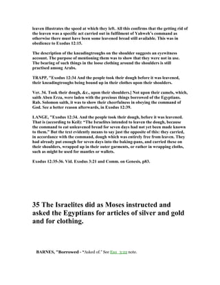 leaven illustrates the speed at which they left. All this confirms that the getting rid of
the leaven was a specific act carried out in fulfilment of Yahweh’s command as
otherwise there must have been some leavened bread still available. This was in
obedience to Exodus 12:15.
The description of the kneadingtroughs on the shoulder suggests an eyewitness
account. The purpose of mentioning them was to show that they were not in use.
The bearing of such things in the loose clothing around the shoulders is still
practised among Arabs.
TRAPP, "Exodus 12:34 And the people took their dough before it was leavened,
their kneadingtroughs being bound up in their clothes upon their shoulders.
Ver. 34. Took their dough, &c., upon their shoulders.] ot upon their camels, which,
saith Aben Erza, were laden with the precious things borrowed of the Egyptians.
Rab. Solomon saith, it was to show their cheerfulness in obeying the command of
God. See a better reason afterwards, in Exodus 12:39.
LA GE, "Exodus 12:34. And the people took their dough, before it was leavened.
That is (according to Keil): “The Israelites intended to leaven the dough, because
the command to eat unleavened bread for seven days had not yet been made known
to them.” But the text evidently means to say just the opposite of this: they carried,
in accordance with the command, dough which was entirely free from leaven. They
had already put enough for seven days into the baking-pans, and carried these on
their shoulders, wrapped up in their outer garments, or rather in wrapping cloths,
such as might be used for mantles or wallets.
Exodus 12:35-36. Vid. Exodus 3:21 and Comm. on Genesis, p83.
35 The Israelites did as Moses instructed and
asked the Egyptians for articles of silver and gold
and for clothing.
BAR ES, "Borrowed - “Asked of.” See Exo_3:22 note.
 