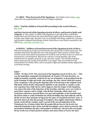 CLARKE, "They borrowed of the Egyptians - See Clarke’s note on Exo_3:22,
where the very exceptionable term borrow is largely explained.
GILL, "And the children of Israel did according to the word of Moses,....
Exo_3:22.
and they borrowed of the Egyptians jewels of silver, and jewels of gold, and
raiment; or "they asked" (a) them of the Egyptians to give them them, which they
readily did to get rid of them; for upon their being urgent with the Israelites to be gone
in haste, they might reply, that they were not provided with things suitable for a journey,
and therefore requested such things of them, which they at once freely consented to; See
Gill on Exo_3:22, Exo_11:2, Exo_11:3.
JAMISO , "children of Israel borrowed of the Egyptians jewels of silver —
When the Orientals go to their sacred festivals, they always put on their best jewels. The
Israelites themselves thought they were only going three days’ journey to hold a feast
unto the Lord, and in these circumstances it would be easy for them to borrow what was
necessary for a sacred festival. But borrow conveys a wrong meaning. The word
rendered borrow signifies properly to ask, demand, require. The Israelites had been
kept in great poverty, having received little or no wages. They now insisted on full
remuneration for all their labor, and it was paid in light and valuable articles adapted for
convenient carriage.
K&D, "
COKE, "Exodus 12:35. They borrowed of the Egyptians jewels of silver, &c.— This
was the immediate command of God himself, ch. Exodus 3:22 and, therefore, we
might reasonably conclude, could not be any act of injustice, as proceeding from the
great Fountain of right and truth: and, perhaps, the only reason which has caused
such a suspicion, is the giving the improper idea of borrowing to the original word,
‫שׁאל‬ sheal, which strictly and properly signifies to ask, demand, or require, as the
best expositors have fully shewn: and it appears, that the temper of the Egyptians
was such at the time of the departure of the Israelites, that they were very ready to
grant their requests, and to comply with all their demands; which, their own
consciences must have assured them, were just and equitable; as the Israelites had
the fairest claim to a full retribution for all the hardships they had suffered, and for
all the services they had done in Egypt for the space of a hundred and forty years. It
has been observed, that this passage of Scripture, thus rightly understood, reflects a
beauty on the Divine conduct, and is a proof of the sacred inspiration of the
Pentateuch; for, it being evident that the people did not borrow the jewels, but
asked the Egyptians to give them, and did accordingly receive them as presents; this
particularly manifests the glory and goodness of Jehovah, who gives his own people
favour in the eyes of their greatest enemies, and causes them to receive the most
 