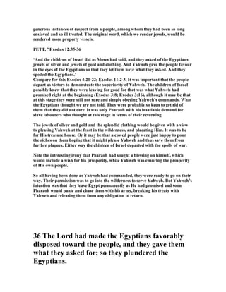 generous instances of respect from a people, among whom they had been so long
enslaved and so ill treated. The original word, which we render jewels, would be
rendered more properly vessels.
PETT, "Exodus 12:35-36
‘And the children of Israel did as Moses had said, and they asked of the Egyptians
jewels of silver and jewels of gold and clothing. And Yahweh gave the people favour
in the eyes of the Egyptians so that they let them have what they asked. And they
spoiled the Egyptians.’
Compare for this Exodus 4:21-22; Exodus 11:2-3. It was important that the people
depart as victors to demonstrate the superiority of Yahweh. The children of Israel
possibly knew that they were leaving for good for that was what Yahweh had
promised right at the beginning (Exodus 3:8; Exodus 3:16), although it may be that
at this stage they were still not sure and simply obeying Yahweh’s commands. What
the Egyptians thought we are not told. They were probably so keen to get rid of
them that they did not care. It was only Pharaoh with his insatiable demand for
slave labourers who thought at this stage in terms of their returning.
The jewels of silver and gold and the splendid clothing would be given with a view
to pleasing Yahweh at the feast in the wilderness, and placating Him. It was to be
for His treasure house. Or it may be that a cowed people were just happy to pour
the riches on them hoping that it might please Yahweh and thus save them from
further plagues. Either way the children of Israel departed with the spoils of war.
ote the interesting irony that Pharaoh had sought a blessing on himself, which
would include a wish for his prosperity, while Yahweh was ensuring the prosperity
of His own people.
So all having been done as Yahweh had commanded, they were ready to go on their
way. Their permission was to go into the wilderness to serve Yahweh. But Yahweh’s
intention was that they leave Egypt permanently as He had promised and soon
Pharaoh would panic and chase them with his army, breaking his treaty with
Yahweh and releasing them from any obligation to return.
36 The Lord had made the Egyptians favorably
disposed toward the people, and they gave them
what they asked for; so they plundered the
Egyptians.
 