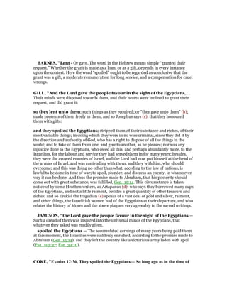 BAR ES, "Lent - Or gave. The word in the Hebrew means simply “granted their
request.” Whether the grant is made as a loan, or as a gift, depends in every instance
upon the context. Here the word “spoiled” ought to be regarded as conclusive that the
grant was a gift, a moderate remuneration for long service, and a compensation for cruel
wrongs.
GILL, "And the Lord gave the people favour in the sight of the Egyptians,....
Their minds were disposed towards them, and their hearts were inclined to grant their
request, and did grant it:
so they lent unto them: such things as they required; or "they gave unto them" (b);
made presents of them freely to them; and so Josephus says (c), that they honoured
them with gifts:
and they spoiled the Egyptians; stripped them of their substance and riches, of their
most valuable things; in doing which they were in no wise criminal, since they did it by
the direction and authority of God, who has a right to dispose of all the things in the
world; and to take of them from one, and give to another, as he pleases; nor was any
injustice done to the Egyptians, who owed all this, and perhaps abundantly more, to the
Israelites, for the labour and service they had served them in for many years; besides,
they were the avowed enemies of Israel, and the Lord had now put himself at the head of
the armies of Israel, and was contending with them, and they with him, who should
overcome; and this was doing no other than what, acceding to the law of nations, is
lawful to be done in time of war; to spoil, plunder, and distress an enemy, in whatsoever
way it can be done. And thus the promise made to Abraham, that his posterity should
come out with great substance, was fulfilled, Gen_15:14. This circumstance is taken
notice of by some Heathen writers, as Artapanus (d); who says they borrowed many cups
of the Egyptians, and not a little raiment, besides a great quantity of other treasure and
riches; and so Ezekiel the tragedian (e) speaks of a vast deal of gold and silver, raiment,
and other things, the Israelitish women had of the Egyptians at their departure, and who
relates the history of Moses and the above plagues very agreeably to the sacred writings.
JAMISO , "the Lord gave the people favour in the sight of the Egyptians —
Such a dread of them was inspired into the universal minds of the Egyptians, that
whatever they asked was readily given.
spoiled the Egyptians — The accumulated earnings of many years being paid them
at this moment, the Israelites were suddenly enriched, according to the promise made to
Abraham (Gen_15:14), and they left the country like a victorious army laden with spoil
(Psa_105:37; Eze_39:10).
COKE, "Exodus 12:36. They spoiled the Egyptians— So long ago as in the time of
 