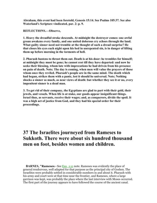 Abraham, this event had been foretold, Genesis 15:14. See Psalms 105:37. See also
Waterland's Scripture vindicated, par. 2: p. 9.
REFLECTIO S.—Observe,
1. Heavy the dreadful stroke descends. At midnight the destroyer comes: one awful
groan awakens every family, and one united dolorous cry echoes through the land.
What guilty sinner need not tremble at the thought of such a dread surprise? He
that closes his eyes each night upon his bed in unrepented sin, is in danger of lifting
them up before morning in the torments of hell.
2. Pharaoh hastens to thrust them out. Death is at his door: he trembles for himself;
at midnight they must be gone; he cannot rest till they have departed: and now he
seeks their blessing, whom late with imprecations he had driven from his presence
on pain of death. ote; The day is coming, when men will value the prayers of those
whom once they reviled. Pharaoh's people are in the same mind. The death which
had begun, strikes them with a panic, lest it should be universal. ote; othing
shocks a sinner so much, as near views of death: but whether they see it or no, every
impenitent sinner is a dead man.
3. To get rid of their company, the Egyptians are glad to part with their gold, their
jewels, and vessels. When life is at stake, our goods appear insignificant things.
Israel thus, as servants, receive their wages; and, as conquerors, divide the spoil. It
was a high act of justice from God, and they had his special order for their
proceedings.
37 The Israelites journeyed from Rameses to
Sukkoth. There were about six hundred thousand
men on foot, besides women and children.
BAR ES, "Rameses - See Exo_1:11 note. Rameses was evidently the place of
general rendezvous, well adapted for that purpose as the principal city of Goshen. The
Israelites were probably settled in considerable numbers in and about it. Pharaoh with
his army and court were at that time near the frontier, and Rameses, where a large
garrison was kept, was probably the place where the last interview with Moses occurred.
The first part of the journey appears to have followed the course of the ancient canal.
 