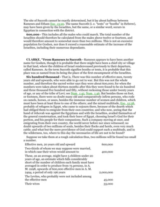 The site of Succoth cannot be exactly determined, but it lay about halfway between
Rameses and Etham Exo_13:20. The name Succoth (i. e. “tents” or “booths” in Hebrew),
may have been given by the Israelites, but the same, or a similar word, occurs in
Egyptian in connection with the district.
600,000 - This includes all the males who could march. The total number of the
Israelites should therefore be calculated from the males above twelve or fourteen, and
would therefore amount to somewhat more than two millions. This is not an excessive
population for Goshen, nor does it exceed a reasonable estimate of the increase of the
Israelites, including their numerous dependants.
CLARKE, "From Rameses to Succoth - Rameses appears to have been another
name for Goshen, though it is probable that there might have been a chief city or village
in that land, where the children of Israel rendezvoused previously to their departure,
called Rameses. As the term Succoth signifies booths or tents, it is probable that this
place was so named from its being the place of the first encampment of the Israelites.
Six hundred thousand - That is, There was this number of effective men, twenty
years old and upwards, who were able to go out to war. But this was not the whole
number, and therefore the sacred writer says they were about 600,000; for when the
numbers were taken about thirteen months after this they were found to be six hundred
and three thousand five hundred and fifty, without reckoning those under twenty years
of age, or any of the tribe of Levi; see Num_1:45, Num_1:46. But besides those on foot,
or footmen, there were no doubt many old and comparatively infirm persons, who rode
on camels, horses, or asses, besides the immense number of women and children, which
must have been at least three to one of the others; and the mixed multitude, Exo_12:38,
probably of refugees in Egypt, who came to sojourn there, because of the dearth which
had obliged them to emigrate from their own countries; and who now, seeing that the
hand of Jehovah was against the Egyptians and with the Israelites, availed themselves of
the general consternation, and took their leave of Egypt, choosing Israel’s God for their
portion, and his people for their companions. Such a company moving at once, and
emigrating from their own country, the world never before nor since witnessed; no
doubt upwards of two millions of souls, besides their flocks and herds, even very much
cattle; and what but the mere providence of God could support such a multitude, and in
the wilderness, too, where to this day the necessaries of life are not to be found?
Suppose we take them at a rough calculation thus, two millions will be found too small
a number.
Effective men, 20 years old and upward 600,000
Two-thirds of whom we may suppose were married,
in which case their wives would amount to 400,000
These, on an average, might have 5 children under 20
years of age, an estimate which falls considerably
short of the number of children each family must have
averaged in order to produce from 75 persons, in A.
M. 2298, upwards of 600,000 effective men in A. M.
2494, a period of only 196 years 2,000,000
The Levites, who probably were not included among
the effective men 45,000
Their wives 33,000
 