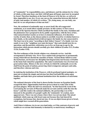 of "community" in responsibilities, joys, and labours; and the solemn law by virtue
of which, at this same hour, one blow will fall upon all Egypt, must now be accepted
by Israel. Therefore loneliness at the feast of Passover is by the law, as well as in
idea, impossible to any Jew. Every one can see the connection between this festival
of unity and another, of which it is written, "We, being many, are one body, one
loaf, for we are all partakers of that one loaf."
ow, the sentiment of nationality may so assert itself, like all exaggerated
sentiments, as to assail others equally precious. In this century we have seen a
revival of the Spartan theories which sacrificed the family to the state. Socialism and
the phalanstere have proposed to do by public organisation, with the force of law,
what natural instinct teaches us to leave to domestic influences. It is therefore
worthy of notice that, as the chosen nation is carefully traced by revelation back to a
holy family, so the national festival did not ignore the family tie, but consecrated it.
The feast was to be eaten "according to their fathers' houses"; if a family were too
small, it was to the "neighbour next unto his house" that each should turn for co-
operation; and the patriotic celebration was to live on from age to age by the
instruction which parents should carefully give their children (Exodus 12:3, Exodus
12:26, Exodus 13:8).
The first ordinance of the Jewish religion was a domestic service. And this
arrangement is divinely wise. ever was a nation truly prosperous or permanently
strong which did not cherish the sanctities of home. Ancient Rome failed to resist
the barbarians, not because her discipline had degenerated, but because evil habits
in the home had ruined her population. The same is notoriously true of at least one
great nation today. History is the sieve of God, in which He continually severs the
chaff from the grain of nations, preserving what is temperate and pure and calm,
and therefore valorous and wise.
In studying the institution of the Passover, with its profound typical analogies, we
must not overlook the simple and obvious fact that God built His nation upon
families, and bade their great national institution draw the members of each home
together.
The national character of the feast is shown further because no Egyptian family
escaped the blow. Opportunities had been given to them to evade some of the
previous plagues. When the hail was announced, "he that feared the word of the
Lord among the servants of Pharaoh made his servants and his cattle flee into the
house"; and this renders the national solidarity, the partnership even of the
innocent in the penalties of a people's guilt, the 'community' of a nation, more
apparent now. There was not a house where there was not one dead. The mixed
multitude which came up with Israel came not because they had shared his
exemptions, but because they dared not stay. It was an object-lesson given to Israel,
which might have warned all his generations.
And if there is hideous vice in our own land today, or if the contrasts of poverty and
wealth are so extreme that humanity is shocked by so much luxury insulting so
 