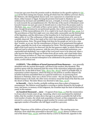 it was just 430 years from the promise made to Abraham (as the apostle explains it, Gal_
3:17) at his first coming into Canaan, during all which time the children of Israel, that is,
the Hebrews, the distinguished chosen seed, were sojourners in a land that was not
theirs, either Canaan or Egypt. So long the promise God made to Abraham of a
settlement lay dormant and unfulfilled, but now, at length, it revived, and things began
to work towards the accomplishment of it. The first day of the march of Abraham's seed
towards Canaan was just 430 years (it should seem to a day) from the promise made to
Abraham, Gen_12:2, I will make of thee a great nation. See how punctual God is to his
time; though his promises be not performed quickly, they will be accomplished in their
season. 6. Of the memorableness of it: It is a night to be much observed, Exo_12:42. (1.)
The providences of that first night were very observable; memorable was the destruction
of the Egyptians, and the deliverance of the Israelites by it; God herein made himself
taken notice of. (2.) The ordinances of that night, in the annual return of it, were to be
carefully observed: This is that night of the Lord, that remarkable night, to be celebrated
in all generations. Note, The great things God does for his people are not to be a nine
days' wonder, as we say, but the remembrance of them is to be perpetuated throughout
all ages, especially the work of our redemption by Christ. This first passover-night was a
night of the Lord much to be observed; but the last passover-night, in which Christ was
betrayed (and in which the passover, with the rest of the ceremonial institutions, was
superseded and abolished), was a night of the Lord much more to be observed, when a
yoke heavier than that of Egypt was broken from off our necks, and a land better than
that of Canaan set before us. That was a temporal deliverance to be celebrated in their
generation; this is an eternal redemption to be celebrated in the praises of glorious
saints, world without end.
JAMISO , "The children of Israel journeyed from Rameses — now generally
identified with the ancient Heroopolis, and fixed at the modern Abu-Keisheid. This
position agrees with the statement that the scene of the miraculous judgments against
Pharaoh was “in the field of Zoan” [Psa_78:12, Psa_78:43]. And it is probable that, in
expectation of their departure, which the king on one pretext or another delayed, the
Israelites had been assembled there as a general rendezvous. In journeying from
Rameses to Palestine, there was a choice of two routes - the one along the shores of the
Mediterranean to El-Arish, the other more circuitous round the head of the Red Sea and
the desert of Sinai. The latter Moses was directed to take (Exo_13:17).
to Succoth — that is, booths, probably nothing more than a place of temporary
encampment. The Hebrew word signifies a covering or shelter formed by the boughs of
trees; and hence, in memory of this lodgment, the Israelites kept the feast of tabernacles
yearly in this manner.
six hundred thousand ... men — It appears from Num_1:3 that the enumeration
is of men above twenty years of age. Assuming, what is now ascertained by statistical
tables, that the number of males above that age is as nearly as possible the half of the
total number of males, the whole male population of Israel, on this computation, would
amount to 1,200,000; and adding an equal number for women and children, the
aggregate number of Israelites who left Egypt would be 2,400,000.
K&D, "Departure of the children of Israel out of Egypt. - The starting-point was
Raëmses, from which they proceeded to Succoth (Exo_12:37), thence to Etham at the
end of the desert (Exo_13:20), and from that by a curve to Hachiroth, opposite to the
 