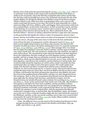 Red Sea, from which point they passed through the sea (Exo_14:2, Exo_14:21.). Now, if
we take these words simply as they stand, Israel touched the border of the desert of
Arabia by the second day, and on the third day reached the plain of Suez and the Red
Sea. But they could not possibly have gone so far, if Raëmses stood upon the site of the
modern Belbeis. For though the distance from Belbeis to Suez by the direct road past
“Rejûm el Khail is only a little more than 15 geographical miles, and a caravan with
camels could make the journey in two days, this would be quite impossible for a whole
nation travelling with wives, children, cattle, and baggage. Such a procession could never
have reached Etham, on the border of the desert, on their second day's march, and then
on the third day, by a circuitous course “of about a day's march in extent,” have arrived
at the plain of Suez between Ajiruud and the sea. This is admitted by Kurtz, who
therefore follows v. Raumer in making a distinction between a stage and a day's journey,
on the ground that ‫ע‬ ַ ַ‫מ‬ signifies the station or place of encampment, and not a day's
journey. But the word neither means station nor place of encampment. It is derived from
‫ע‬ ַ‫ס‬ָ‫נ‬ to tear out (sc., the pegs of the tent), hence to take down the tent; and denotes
removal from the place of encampment, and the subsequent march (cf. Num_33:1).
Such a march might indeed embrace more than a day's journey; but whenever the
Israelites travelled more than a day before pitching their tents, it is expressly mentioned
(cf. Num_10:33, and Num_33:8, with Exo_15:22). These passages show very clearly
that the stages from Raëmses to Succoth, thence to Etham, and then again to Hachiroth,
were a day's march each. The only question is, whether they only rested for one night at
each of these places. The circumstances under which the Israelites took their departure
favour the supposition, that they would get out of the Egyptian territory as quickly as
possible, and rest no longer than was absolutely necessary; but the gathering of the
whole nation, which was not collected together in one spot, as in a camp, at the time of
their departure, and still more the confusion, and interruptions of various kinds, that
would inevitably attend the migration of a whole nation, render it probable that they
rested longer than one night at each of the places named. This would explain most
simply, how Pharaoh was able to overtake them with his army at Hachiroth. But
whatever our views on this point may be, so much is certain, that Israel could not have
reached the plain of Suez in a three days' march from Belbeis with the circuitous route
by Etham, and therefore that their starting-point cannot have been Belbeis, but must
have been in the neighbourhood of Heröopolis; and there are other things that favour
this conclusion. There is, first, the circumstance that Pharaoh sent for Moses the very
same night after the slaying of the first-born, and told him to depart. Now the
Pentateuch does not mention Pharaoh's place of abode, but according to Psa_78:12 it
was Zoan, i.e., Tanis, on the eastern bank of the Tanitic arm of the Nile. Abu Keishib (or
Heroopolis) is only half as far from Tanis as Belbeis, and the possibility of Moses
appearing before the king and returning to his own people between midnight and the
morning is perfectly conceivable, on the supposition that Moses was not in Heroopolis
itself, but was staying in a more northerly place, with the expectation that Pharaoh
would send a message to him, or send for him, after the final blow. Again, Abu Keishib
was on the way to Gaza; so that the Israelites might take the road towards the country of
the Philistines, and then, as this was not the road they were to take, turn round at God's
command by the road to the desert (Exo_13:17-18). Lastly, Etham could be reached in
two days from the starting-point named.
(Note: The different views as to the march of the Israelites from Raemses to their
passage through the sea, are to be found in the Studien und Kritiken, 1850, pp.
328ff., and in Kurtz, ii. pp. 361ff.)
 