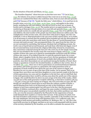 On the situation of Succoth and Etham, see Exo_13:20.
The Israelites departed, “about 600,000 on foot that were men.” ‫י‬ ִ‫ל‬ְ‫ג‬ ַ‫ר‬ (as in Num_
11:21, the infantry of an army) is added, because they went out as an army (Exo_12:41),
and none are numbered but those who could bear arms, from 20 years old and upwards;
and ‫ים‬ ִ‫ר‬ ָ‫ב‬ְ ַ‫ה‬ because of ‫ף‬ ַ ִ‫מ‬ ‫ד‬ ַ‫ב‬ ְ‫,ל‬ “beside the little ones,” which follows. ‫ף‬ ַ‫ט‬ is used here in its
broader sense, as in Gen_47:12; Num_32:16, Num_32:24, and applies to the entire
family, including the wife and children, who did not travel on foot, but on beasts of
burden and in carriages (Gen_31:17). The number given is an approximative one. The
numbering at Sinai gave 603,550 males of 20 years old and upwards (Num_1:46), and
22,000 male Levites of a month old and upwards (Num_3:39). Now if we add the wives
and children, the total number of the people may have been about two million souls. The
multiplication of the seventy souls, who went down with Jacob to Egypt, into this vast
multitude, is not so disproportionate to the 430 years of their sojourn there, as to render
it at all necessary to assume that the numbers given included not only the descendants of
the seventy souls who went down with Jacob, but also those of “several thousand man-
servants and maid-servants” who accompanied them. For, apart from the fact, that we
are not warranted in concluding, that because Abraham had 318 fighting servants, the
twelve sons of Jacob had several thousand, and took them with them into Egypt; even if
the servants had been received into the religious fellowship of Israel by circumcision,
they cannot have reckoned among the 600,000 who went out, for the simple reason that
they are not included in the seventy souls who went down to Egypt; and in Exo_1:5 the
number of those who came out is placed in unmistakeable connection with the number
of those who went in. If we deduct from the 70 souls the patriarch Jacob, his 12 sons,
Dinah, Asher's daughter Zerah, the three sons of Levi, the four grandsons of Judah and
Benjamin, and those grandsons of Jacob who probably died without leaving any male
posterity, since their descendants are not mentioned among the families of Israel, there
remain 41 grandsons of Jacob who founded families, in addition to the Levites. Now, if
we follow 1Ch_7:20., where ten or eleven generations are mentioned between Ephraim
and Joshua, and reckon 40 years as a generation, the tenth generation of the 41
grandsons of Jacob would be born about the year 400 of the sojourn in Egypt, and
therefore be over 20 years of age at the time of the exodus. Let us assume, that on an
average there were three sons and three daughters to every married couple in the first six
of these generations, two sons and two daughters in the last four, and we shall find, that
in the tenth generation there would be 478,224 sons about the 400th year of the sojourn
in Egypt, who would therefore be above 20 years of age at the time of the exodus, whilst
125,326 men of the ninth generation would be still living, so that there would be 478,224
+ 125,326, or 603,550 men coming out of Egypt, who were more than 20 years old. But
though our calculation is based upon no more than the ordinary number of births, a
special blessing from God is to be discerned not only in this fruitfulness, which we
suppose to have been uninterrupted, but still more in the fact, that the presumed
number of children continued alive, and begot the same number of children themselves;
and the divine grace was peculiarly manifest in the fact, that neither pestilence nor other
evils, nor even the measures adopted by the Pharaohs for the suppression of Israel,
could diminish their numbers or restrain their increase. If the question be asked, how
the land of Goshen could sustain so large a number, especially as the Israelites were not
the only inhabitants, but lived along with Egyptians there, it is a sufficient reply, that
according to both ancient and modern testimony (cf. Robinson, Pal. i. p. 78), this is the
most fertile province in all Egypt, and that we are not so well acquainted with the extent
of the territory inhabited by the Israelites, as to be able to estimate the amount of its
 