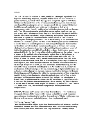 produce.
CALVI , "37.And the children of Israel journeyed. Although it is probable that
they were more widely dispersed, since that district could not have contained so
great a multitude, especially when the Egyptians occupied it together with them;
still because the recollection of the promise remained among them, from whence
some hope of their redemption always was preserved, it is not wonderful that they
should have preferred to be kept within narrow bounds, to their great
inconvenience, rather than, by seeking other habitations, to separate from the main
body. That this was the peculiar abode of the nation is plain also from what has
gone before, where Moses related that they were forced to servile tasks in building
those fortified cities wherein they might be shut up, as in prison. In the number of
men which he reports, he commends the incredible miracle of God’s favor in
increasing and multiplying their race. Thus is the effrontery of the impious refuted
who think it a sufficient ground for their sneers, that this great people could not in
so short a time have naturally proceeded from a single family; and therefore they
burst out into unrestrained and blasphemous laughter, as if Moses were simply
relating what had happened, and not rather extolling the extraordinary power of
God in the sudden increase of His Church. But we know that it was no more a
matter of difficulty for the Creator of the whole world to exceed the ordinary course
of nature, in the multiplication of a particular nation, than at the beginning to
produce speedily many people from one man and woman; and again, after the
deluge, to renew the human race by a miraculous augmentation. ow, this is the
peculiar character of the Church, that in producing and preserving it, God exerts
unusual power, that it may be separated from the common condition of mankind;
for although it sojourns on earth, yet is its nature in a manner heavenly, that the
work of God may shine forth more brightly in it. o wonder then if, contrary to
usual custom, it should emerge, as it were, from nothing, if it grows in the same way
and makes continual progress. Such an example does Paul set before us in Romans
4:0., in the person of Abraham. But whilst the impious despisers of God betray their
stupidity in their wicked audacity, when they estimate this work of God by their
own senses and by common reason, so, too, do they foolishly err who attempt to
defend Moses by philosophical arguments; for his intention was very different, viz.,
to show that the promises were not unfulfilled, “I will multiply thy seed as the stars
of heaven, and as the sand which is upon the seashore,” (Genesis 22:17, and Genesis
12:2, and Genesis 15:5,) the effect of which promises was beyond human
comprehension.
BE SO , "Exodus 12:37. About six hundred thousand men — The word means
strong and able men fit for wars, besides women and children, which we cannot
suppose to make less than twelve hundred thousand more. What a vast increase was
this to arise from seventy souls, in little more than two hundred years!
COFFMA , "Verses 37-42
"And the children of Israel journeyed from Rameses to Succoth, about six hundred
thousand on foot that were men, besides children. And a mixed multitude went up
also with them; and flocks, and herds, even very much cattle. And they baked
 