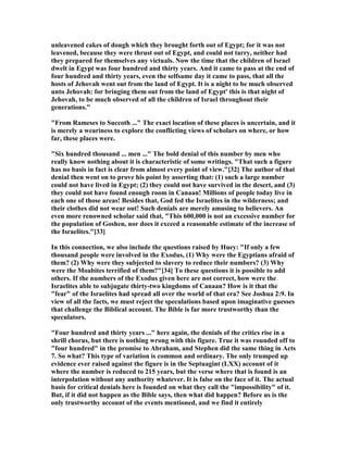 unleavened cakes of dough which they brought forth out of Egypt; for it was not
leavened, because they were thrust out of Egypt, and could not tarry, neither had
they prepared for themselves any victuals. ow the time that the children of Israel
dwelt in Egypt was four hundred and thirty years. And it came to pass at the end of
four hundred and thirty years, even the selfsame day it came to pass, that all the
hosts of Jehovah went out from the land of Egypt. It is a night to be much observed
unto Jehovah: for bringing them out from the land of Egypt' this is that night of
Jehovah, to be much observed of all the children of Israel throughout their
generations."
"From Rameses to Succoth ..." The exact location of these places is uncertain, and it
is merely a weariness to explore the conflicting views of scholars on where, or how
far, these places were.
"Six hundred thousand ... men ..." The bold denial of this number by men who
really know nothing about it is characteristic of some writings. "That such a figure
has no basis in fact is clear from almost every point of view."[32] The author of that
denial then went on to prove his point by asserting that: (1) such a large number
could not have lived in Egypt; (2) they could not have survived in the desert, and (3)
they could not have found enough room in Canaan! Millions of people today live in
each one of those areas! Besides that, God fed the Israelites in the wilderness; and
their clothes did not wear out! Such denials are merely amusing to believers. An
even more renowned scholar said that, "This 600,000 is not an excessive number for
the population of Goshen, nor does it exceed a reasonable estimate of the increase of
the Israelites."[33]
In this connection, we also include the questions raised by Huey: "If only a few
thousand people were involved in the Exodus, (1) Why were the Egyptians afraid of
them? (2) Why were they subjected to slavery to reduce their numbers? (3) Why
were the Moabites terrified of them?"[34] To these questions it is possible to add
others. If the numbers of the Exodus given here are not correct, how were the
Israelites able to subjugate thirty-two kingdoms of Canaan? How is it that the
"fear" of the Israelites had spread all over the world of that era? See Joshua 2:9. In
view of all the facts, we must reject the speculations based upon imaginative guesses
that challenge the Biblical account. The Bible is far more trustworthy than the
speculators.
"Four hundred and thirty years ..." here again, the denials of the critics rise in a
shrill chorus, but there is nothing wrong with this figure. True it was rounded off to
"four hundred" in the promise to Abraham, and Stephen did the same thing in Acts
7. So what? This type of variation is common and ordinary. The only trumped up
evidence ever raised against the figure is in the Septuagint (LXX) account of it
where the number is reduced to 215 years, but the verse where that is found is an
interpolation without any authority whatever. It is false on the face of it. The actual
basis for critical denials here is founded on what they call the "impossibility" of it.
But, if it did not happen as the Bible says, then what did happen? Before us is the
only trustworthy account of the events mentioned, and we find it entirely
 