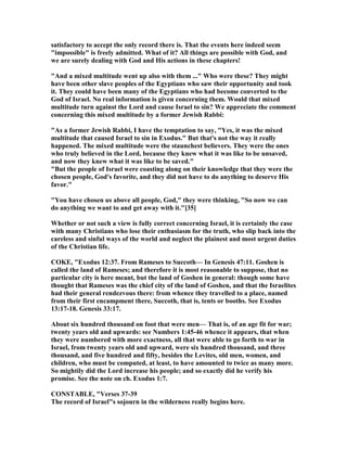satisfactory to accept the only record there is. That the events here indeed seem
"impossible" is freely admitted. What of it? All things are possible with God, and
we are surely dealing with God and His actions in these chapters!
"And a mixed multitude went up also with them ..." Who were these? They might
have been other slave peoples of the Egyptians who saw their opportunity and took
it. They could have been many of the Egyptians who had become converted to the
God of Israel. o real information is given concerning them. Would that mixed
multitude turn against the Lord and cause Israel to sin? We appreciate the comment
concerning this mixed multitude by a former Jewish Rabbi:
"As a former Jewish Rabbi, I have the temptation to say, "Yes, it was the mixed
multitude that caused Israel to sin in Exodus." But that's not the way it really
happened. The mixed multitude were the staunchest believers. They were the ones
who truly believed in the Lord, because they knew what it was like to be unsaved,
and now they knew what it was like to be saved."
"But the people of Israel were coasting along on their knowledge that they were the
chosen people, God's favorite, and they did not have to do anything to deserve His
favor."
"You have chosen us above all people, God," they were thinking, "So now we can
do anything we want to and get away with it."[35]
Whether or not such a view is fully correct concerning Israel, it is certainly the case
with many Christians who lose their enthusiasm for the truth, who slip back into the
careless and sinful ways of the world and neglect the plainest and most urgent duties
of the Christian life.
COKE, "Exodus 12:37. From Rameses to Succoth— In Genesis 47:11. Goshen is
called the land of Rameses; and therefore it is most reasonable to suppose, that no
particular city is here meant, but the land of Goshen in general: though some have
thought that Rameses was the chief city of the land of Goshen, and that the Israelites
had their general rendezvous there: from whence they travelled to a place, named
from their first encampment there, Succoth, that is, tents or booths. See Exodus
13:17-18. Genesis 33:17.
About six hundred thousand on foot that were men— That is, of an age fit for war;
twenty years old and upwards: see umbers 1:45-46 whence it appears, that when
they were numbered with more exactness, all that were able to go forth to war in
Israel, from twenty years old and upward, were six hundred thousand, and three
thousand, and five hundred and fifty, besides the Levites, old men, women, and
children, who must be computed, at least, to have amounted to twice as many more.
So mightily did the Lord increase his people; and so exactly did he verify his
promise. See the note on ch. Exodus 1:7.
CO STABLE, "Verses 37-39
The record of Israel"s sojourn in the wilderness really begins here.
 