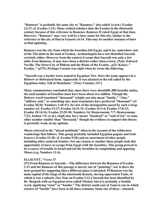 "Rameses" is probably the same city as "Raamses," also called Avaris ( Exodus
12:37; cf. Exodus 1:11). Many critical scholars date the Exodus in the thirteenth
century because of this reference to Rameses. Rameses II ruled Egypt at that time.
However, "Rameses" may very well be a later name for this site, similar to the
reference to the city of Dan in Genesis 14:14. This may be another instance of later
scribal updating.
Rameses was the city from which the Israelites left Egypt, and it lay somewhere east
of the ile delta in the land of Goshen. Archaeologists have not identified Succoth
certainly either. However from the context it seems that Succoth was only a few
miles from Rameses. It may have been a district rather than a town. [ ote: Edward
aville, The Store-City of Pithom and the Route of the Exodus , p23; Kaiser, "
Exodus ," p379.] Perhaps Cassuto was right when he wrote the following.
"Succoth was a border town named in Egyptian Tkw. Here the name appears in a
Hebrew or Hebraized form. Apparently it was situated at the tell called by the
Egyptians today Tell el-Maskhuta." [ ote: Cassuto, 147.]
Many commentators concluded that, since there were about600 ,000 Israelite males,
the total number of Israelites must have been about two million. Though the
Hebrew word translated "thousand" (eleph) can also mean "family," "clan,"
"military unit," or something else, most translators have preferred "thousand" (cf.
Exodus 38:26; umbers 1:45-47). In view of the incongruities posed by such a large
number (cf. Exodus 13:17; Exodus 14:21-31; Exodus 16:3-4; Exodus 17:8-13;
Exodus 18:14-16; Exodus 23:29-30; umbers 14; Deuteronomy 7:7; Deuteronomy
7:22; Joshua 7:5; et al.), eleph may have meant "hundred" or "unit of ten" or some
other number smaller than "thousand," though the evidence to support this theory
is presently weak, in my opinion.
Moses referred to the "mixed multitude" often in the account of the wilderness
wanderings that follows. This group probably included Egyptian pagans and God-
fearers ( Exodus 12:38; cf. Exodus 9:20) and an assortment of other people
including other enslaved Semites. For one reason or another these people took this
opportunity to leave or escape from Egypt with the Israelites. This group proved to
be a source of trouble in Israel and led the Israelites in complaining and opposing
Moses (e.g, umbers 11:4).
ELLICOTT, "Verse 37
(37) From Rameses to Succoth.—The difference between the Raamses of Exodus
1:11 and the Rameses of this passage is merely one of “pointing;” nor is there the
least ground for supposing that a different place is intended. Pi-Ramesu was the
main capital of the kings of the nineteenth dynasty, having superseded Tanis, of
which it was a suburb. (See ote on Exodus 1:11.) Succoth has been identified by
Dr. Brugsch with an Egyptian town called Thukot; but it is probably a Semitic
word, signifying “tents” or “booths.” The district south-east of Tanis is one in which
clusters of “booths” have been at all times common. Some one of these—situated,
 