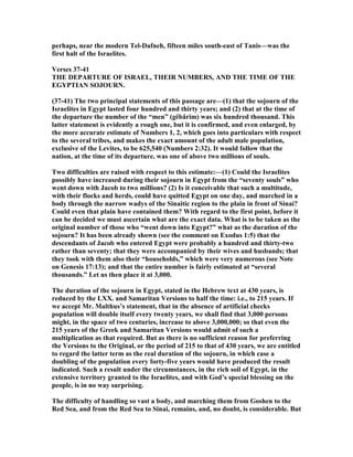 perhaps, near the modern Tel-Dafneh, fifteen miles south-east of Tanis—was the
first halt of the Israelites.
Verses 37-41
THE DEPARTURE OF ISRAEL, THEIR UMBERS, A D THE TIME OF THE
EGYPTIA SOJOUR .
(37-41) The two principal statements of this passage are—(1) that the sojourn of the
Israelites in Egypt lasted four hundred and thirty years; and (2) that at the time of
the departure the number of the “men” (gëbârim) was six hundred thousand. This
latter statement is evidently a rough one, but it is confirmed, and even enlarged, by
the more accurate estimate of umbers 1, 2, which goes into particulars with respect
to the several tribes, and makes the exact amount of the adult male population,
exclusive of the Levites, to be 625,540 ( umbers 2:32). It would follow that the
nation, at the time of its departure, was one of above two millions of souls.
Two difficulties are raised with respect to this estimate:—(1) Could the Israelites
possibly have increased during their sojourn in Egypt from the “seventy souls” who
went down with Jacob to two millions? (2) Is it conceivable that such a multitude,
with their flocks and herds, could have quitted Egypt on one day, and marched in a
body through the narrow wadys of the Sinaitic region to the plain in front of Sinai?
Could even that plain have contained them? With regard to the first point, before it
can be decided we must ascertain what are the exact data. What is to be taken as the
original number of those who “went down into Egypt?” what as the duration of the
sojourn? It has been already shown (see the comment on Exodus 1:5) that the
descendants of Jacob who entered Egypt were probably a hundred and thirty-two
rather than seventy; that they were accompanied by their wives and husbands; that
they took with them also their “households,” which were very numerous (see ote
on Genesis 17:13); and that the entire number is fairly estimated at “several
thousands.” Let us then place it at 3,000.
The duration of the sojourn in Egypt, stated in the Hebrew text at 430 years, is
reduced by the LXX. and Samaritan Versions to half the time: i.e., to 215 years. If
we accept Mr. Malthus’s statement, that in the absence of artificial checks
population will double itself every twenty years, we shall find that 3,000 persons
might, in the space of two centuries, increase to above 3,000,000; so that even the
215 years of the Greek and Samaritan Versions would admit of such a
multiplication as that required. But as there is no sufficient reason for preferring
the Versions to the Original, or the period of 215 to that of 430 years, we are entitled
to regard the latter term as the real duration of the sojourn, in which case a
doubling of the population every forty-five years would have produced the result
indicated. Such a result under the circumstances, in the rich soil of Egypt, in the
extensive territory granted to the Israelites, and with God’s special blessing on the
people, is in no way surprising.
The difficulty of handling so vast a body, and marching them from Goshen to the
Red Sea, and from the Red Sea to Sinai, remains, and, no doubt, is considerable. But
 