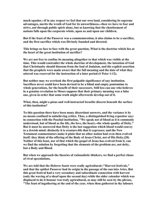 much squalor,--if in any respect we feel that our own land, considering its supreme
advantages, merits the wrath of God for its unworthiness,--then we have to fear and
strive, not through public spirit alone, but as knowing that the chastisement of
nations falls upon the corporate whole, upon us and upon our children.
But if the feast of the Passover was a commemoration, it also claims to be a sacrifice,
and the first sacrifice which was Divinely founded and directed.
This brings us face to face with the great question, What is the doctrine which lies at
the heart of the great institution of sacrifice?
We are not free to confine its meaning altogether to that which was visible at the
time. This would contradict the whole doctrine of development, the intention of God
that Christianity should blossom from the bud of Judaism, and the explicit assertion
that the prophets were made aware that the full meaning and the date of what they
uttered was reserved for the instruction of a later period (1 Peter 1:12).
But neither may we overlook the first palpable significance of any institution.
Sacrifices never could have been devised to be a blind and empty pantomime to
whole generations, for the benefit of their successors. Still less can one who believes
in a genuine revelation to Moses suppose that their primary meaning was a false
one, given in order that some truth might afterwards develop out of it.
What, then, might a pious and well-instructed Israelite discern beneath the surface
of this institution?
To this question there have been many discordant answers, and the variance is by
no means confined to unbelieving critics. Thus, a distinguished living expositor says
in connection with the Paschal institution, "We speak not of blood as it is commonly
understood, but of blood as the life, the love, the heart,--the whole quality of Deity."
But it must be answered that Deity is the last suggestion which blood would convey
to a Jewish mind: distinctly it is creature-life that it expresses; and the ew
Testament commentators make it plain that no other notion had even then evolved
itself: they think of the offering of the Body of Jesus Christ, not of His Deity.(20)
either of this feast, nor of that which the gospel of Jesus has evolved from it, can
we find the solution by forgetting that the elements of the problem are, not deity,
but a Body and Blood.
But when we approach the theories of rationalistic thinkers, we find a perfect chaos
of rival speculations.
We are told that the Hebrew feasts were really agricultural--"Harvest festivals,"
and that the epithet Passover had its origin in the passage of the sun into Aries. But
this great festival had a very secondary and subordinate connection with harvest
(only the waving of a sheaf upon the second day) while the older calendar which was
displaced to do it honour was truly agricultural, as may still be seen by the phrase,
"The feast of ingathering at the end of the year, when thou gatherest in thy labours
 