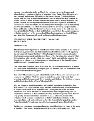 we must remember that as far as Marah the country was perfectly open, and
allowed of any extension of the line of march on either flank. After this, the wadys
were entered, and the real difficulties of the journey began. Probably the host
spread itself out, and proceeded to the rendezvous in front of the Ras Sufsafeh by
several routes, of which Moses traces only the one which he himself followed. The
plain Er-Rahah, according to the calculations of the best engineers, would have
contained the entire multitude; but it is unnecessary to suppose that all were at any
one time present in it. The whole Sinaitic district was probably occupied by the
flocks and herds, and the herdsmen who tended them. Many of the tents may have
been pitched in the Wady-ed-Deir and the Seil Leja. All that the narrative requires
is that the main body of the people should have been encamped in front of Sinai,
have heard the Decalogue delivered, and consented to the covenant.
EXPOSITOR'S BIBLE COMME TARY, "Verses 37-42
THE EXODUS.
Exodus 12:37-42.
The children of Israel journeyed from Rameses to Succoth. Already, at the outset of
their journey, controversy has had much to say about their route. Much ingenuity
has been expended upon the theory which brought their early journey along the
Mediterranean coast, and made the overthrow of the Egyptians take place in "that
Serbonian bog where armies whole have sunk." But it may fairly be assumed that
this view was refuted even before the recent identification of the sites of Rameses
and Pi-hahiroth rendered it untenable.
How came these trampled slaves, who could not call their lives their own, to possess
the cattle which we read of as having escaped the murrain, and the number of which
is here said to have been very great?
Just before Moses returned, and when the Pharaoh of the Exodus appears upon the
scene, we are told that "their cry came up unto God, ... and God heard their
groaning, and God remembered His covenant ... and God saw the children of Israel,
and God took knowledge of them" (Exodus 2:23).
May not this verse point to something unrecorded, some event before their final
deliverance? The conjecture is a happy one that it refers to their share in the revolt
of subject races which drove Menephtah for twelve years out of his northern
territories. If so, there was time for a considerable return of prosperity; and the
retention or forfeiture of their chattels when they were reconquered would depend
very greatly upon circumstances unknown to us. At all events, this revolt is
evidence, which is amply corroborated by history and the inscriptions, of the
existence of just such a discontented and servile element in the population as the
"mixed multitude" which came out with them repeatedly proved itself to be.
But here we come upon a problem of another kind. How long was Israel in the house
of bondage? Can we rely upon the present Hebrew text, which says that "their
 