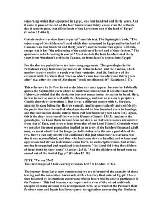 sojourning which they sojourned in Egypt, was four hundred and thirty years. And
it came to pass at the end of the four hundred and thirty years, even the selfsame
day it came to pass, that all the hosts of the Lord came out of the land of Egypt"
(Exodus 12:40-41).
Certain ancient versions have departed from this text. The Septuagint reads, "The
sojourning of the children of Israel which they sojourned in Egypt and in the land of
Canaan, was four hundred and thirty years"; and the Samaritan agrees with this,
except that it has "the sojourning of the children of Israel and of their fathers." The
question is, which reading is correct? Must we date the four hundred and thirty
years from Abraham's arrival in Canaan, or from Jacob's descent into Egypt?
For the shorter period there are two strong arguments. The genealogies in the
Pentateuch range from four persons to six between Jacob and the Exodus, which
number is quite unable to reach over four centuries. And St. Paul says of the
covenant with Abraham that "the law which came four hundred and thirty years
after" (i.e. after the time of Abraham) "could not disannul it" (Galatians 3:17).
This reference by St. Paul is not so decisive as it may appear, because he habitually
quotes the Septuagint, even where he must have known that it deviates from the
Hebrew, provided that the deviation does not compromise the matter in hand. Here,
he was in nowise concerned with the chronology, and had no reason to perplex a
Gentile church by correcting it. But it was a different matter with St. Stephen,
arguing his case before the Hebrew council. And he quotes plainly and confidently
the prediction that the seed of Abraham should be four hundred years in bondage,
and that one nation should entreat them evil four hundred years (Acts 7:6). Again,
this is the clear intention of the words in Genesis (Genesis 15:13). And as to the
genealogies, we know them to have been cut down, so that seven names are omitted
from that of Ezra, and three at least from that of our Lord Himself. Certainly when
we consider the great population implied in an army of six hundred thousand adult
men, we must admit that the longer period is inherently the more probable of the
two. But we can only assert with confidence that just when their deliverance was
due it was accomplished, and they who had come down a handful, and whom cruel
oppression had striven to decimate, came forth, no undisciplined mob, but armies
moving in organised and regulated detachments: "the Lord did bring the children
of Israel forth by their hosts" (Exodus 12:51). "And the children of Israel went up
armed out of the land of Egypt" (Exodus 13:18).
PETT, "Verses 37-42
The First Stages of Their Journey (Exodus 12:37 to Exodus 13:22).
The journey from Egypt now commencing we are informed of the quantity of those
leaving and the connection backwards with when they first entered Egypt. This is
then followed by instructions concerning who in future will be able to participate in
the Passover. This had become very important in view of the mixed multitude
(peoples of many nations) who accompanied them. As a result of the Passover their
firstborn sons and beasts had been spared so regulations concerning the firstborn
 