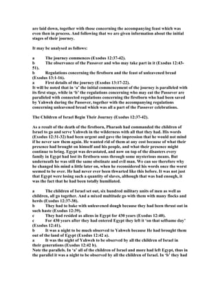 are laid down, together with those concerning the accompanying feast which was
even then in process. And following that we are given information about the initial
stages of their journey.
It may be analysed as follows:
a The journey commences (Exodus 12:37-42).
b The observance of the Passover and who may take part in it (Exodus 12:43-
51).
b Regulations concerning the firstborn and the feast of unleavened bread
(Exodus 13:1-16).
a First details of the journey (Exodus 13:17-22).
It will be noted that in ‘a’ the initial commencement of the journey is paralleled with
its first stage, while in ‘b’ the regulations concerning who may eat the Passover are
paralleled with connected regulations concerning the firstborn who had been saved
by Yahweh during the Passover, together with the accompanying regulations
concerning unleavened bread which was all a part of the Passover celebrations.
The Children of Israel Begin Their Journey (Exodus 12:37-42).
As a result of the death of the firstborn, Pharaoh had commanded the children of
Israel to go and serve Yahweh in the wilderness with all that they had. His words
(Exodus 12:31-32) had been urgent and gave the impression that he would not mind
if he never saw them again. He wanted rid of them at any cost because of what their
presence had brought on himself and his people, and what their presence might
continue to bring. Egypt was devastated, and now on top of the disasters every
family in Egypt had lost its firstborn sons through some mysterious means. But
underneath he was still the same obstinate and evil man. We can see therefore why
he changed his mind a little later on, when he reconsidered his words once the worst
seemed to be over. He had never ever been thwarted like this before. It was not just
that Egypt were losing such a quantity of slaves, although that was bad enough, it
was the fact that he had been totally humiliated.
a The children of Israel set out, six hundred military units of men as well as
children, all go together. And a mixed multitude go with them with many flocks and
herds (Exodus 12:37-38).
b They had to bake with unleavened dough because they had been thrust out in
such haste (Exodus 12:39).
c They had resided as aliens in Egypt for 430 years (Exodus 12:40).
c For 430 years after they had entered Egypt they left it ‘on that selfsame day’
(Exodus 12:41).
b It was a night to be much observed to Yahweh because He had brought them
out of the land of Egypt (Exodus 12:42 a).
a It was the night of Yahweh to be observed by all the children of Israel in
their generations (Exodus 12:42 b).
ote the parallels. In ‘a’ all of the children of Israel and more had left Egypt, thus in
the parallel it was a night to be observed by all the children of Israel. In ‘b’ they had
 