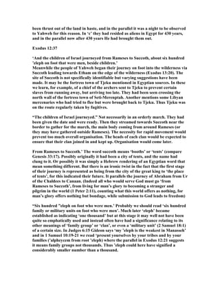 been thrust out of the land in haste, and in the parallel it was a night to be observed
to Yahweh for this reason. In ‘c’ they had resided as aliens in Egypt for 430 years,
and in the parallel now after 430 years He had brought them out.
Exodus 12:37
‘And the children of Israel journeyed from Rameses to Succoth, about six hundred
’eleph on foot that were men, beside children.’
Meanwhile the people of Yahweh began their journey on foot into the wilderness via
Succoth leading towards Etham on the edge of the wilderness (Exodus 13:20). The
site of Succoth is not specifically identifiable but varying suggestions have been
made. It may be the fortress town of Tjeku mentioned in Egyptian sources. In these
we learn, for example, of a chief of the archers sent to Tjeku to prevent certain
slaves from running away, but arriving too late. They had been seen crossing the
north wall of the fortress town of Seti-Merenptah. Another mentions some Libyan
mercenaries who had tried to flee but were brought back to Tjeku. Thus Tjeku was
on the route regularly taken by fugitives.
“The children of Israel journeyed.” ot necessarily in an orderly march. They had
been given the date and were ready. Then they streamed towards Succoth near the
border to gather for the march, the main body coming from around Rameses (or
they may have gathered outside Rameses). The necessity for rapid movement would
prevent too much overall organisation. The heads of each clan would be expected to
ensure that their clan joined in and kept up. Organisation would come later.
From Rameses to Succoth.’ The word succoth means ‘booths’ or ‘tents’ (compare
Genesis 33:17). Possibly originally it had been a city of tents, and the name had
clung to it. Or possibly it was simply a Hebrew rendering of an Egyptian word that
mean something different. But there is an ironic twist in the fact that the first stage
of their journey is represented as being from the city of the great king to ‘the place
of tents’, for this indicated their future. It parallels the journey of Abraham from Ur
of the Chaldees to Canaan. (Indeed all who would serve God must go ‘from
Rameses to Succoth’, from living for man’s glory to becoming a stranger and
pilgrim in the world (1 Peter 2:11), counting what this world offers as nothing, for
man’s glory offers nothing but bondage, while submission to God leads to freedom)
“Six hundred ”eleph on foot who were men.’ Probably we should read ‘six hundred
family or military units on foot who were men’. Much later ‘eleph’ became
established as indicating ‘one thousand’ but at this stage it may well not have been
quite so emphatically used and instead often have had a significance relating to its
other meanings of ‘family group’ or ‘clan’, or even a ‘military unit’ (2 Samuel 18:1)
of a certain size. In Judges 6:15 Gideon says ‘my ’eleph is the weakest in Manasseh’
and in 1 Samuel 10:19-21 we read ‘present yourselves by your tribes and by your
families (’alpheycem from root ’eleph) where the parallel in Exodus 12:21 suggests
it means family groups not thousands. Thus ’eleph could here have signified a
considerably smaller number than a thousand.
 