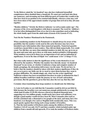 To the Hebrew mind the ‘six hundred’ may also have indicated intensified
completeness (three doubled times a hundred). We must not read back into them
our numeracy, and streaming out from different parts of Goshen they would at the
time have been in no position to be counted individually, whereas a note may well
have been taken of the approximate number of groups that arrived as they all came
together.
“Besides children.” Strictly the Hebrew indicates ‘as well as males under age’. The
presence of the wives and daughters with them is assumed. The word for ‘children’,
is in fact often distinguished from wives, but it is also sometimes used as indicating
the whole family apart from the adult males (Genesis 43:8; Genesis 47:12).
ote On the umbers Mentioned in the Pentateuch.
When considering numbers in the Pentateuch we should always be aware of the
possibility that the number words used in this early literature may have been
intended to give information other than numerical quantity. umerical quantity
would have meant little to most readers. They did not think numerically. Few could
count. or did they use more than minimal numbers in daily life (say up to ten at
the most and some only up to three as with many modern primitive tribespeople).
What numbers conveyed to them was an impression of size and an indication of
significance. Even in the time of Elijah ‘two’ could mean ‘a few’ (1 Kings 17:12).
But what really matters is that the significance of the events themselves is not
affected by the numbers. Whether the number here literally means ‘six hundred
thousand’ in our terms, or whether it indicates a large and complete number of
family groupings, the miraculous deliverance was the same. We do not have to
believe that the numbers should be taken with their modern significance if they do
not, so as to prove our faith, nor do we need to reject them because they seem to
produce difficulties. We should simply ask, what was the writer signifying?
Sufficient evidence has been accumulated elsewhere in order to demonstrate that 2
million Israelites could have made the journey in view of God’s miraculous
provisions. But the question is, given that fact, does the text say that they did?
Certainly when translating these large numbers we should note the following:
1). Later in Exodus we are told that the Canaanites would be driven out little by
little because the Israelites were not numerous enough satisfactorily to occupy the
whole land (Exodus 23:29-30) whereas a literal six hundred thousand men,
suggesting over two million people, would surely have been well sufficient, even
though a good number would not have been fit. Most Canaanite cities such as
Jericho contained only a thousand or two people at the most, and many but a few
hundred, even though a few such as Megiddo held considerably more. This very
much speaks against there being such a large number of Israelites.
2). That the total number of firstborn males among the children of Israel in
umbers 3:42-43 was only 22,273 and that a number which included under age
children from a month old and upwards. If we took the number of firstborn males
 