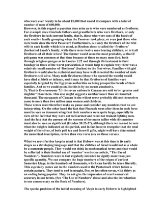 who were over twenty to be about 15,000 that would ill compare with a total of
number of men of 600,000.
However, in this regard a question does arise as to who were numbered as firstborn.
For example does it include fathers and grandfathers who were firstborn, or only
the firstborn in each current family, that is, those who were sons of the heads of
each smaller family grouping when the Passover took place, or even just those who
were born since the first Passover? Furthermore, is it only the firstborn of the first
wife in each family which is in mind, as Reuben alone is called the ‘firstborn’
(bechor) of Jacob’s family, while there were twelve sons bearing children, or is it all
firstborns of all their wives? The former would seem the most probable, so that if
polygamy was common at that time because at times so many men died, both
through religious purges as in Exodus 1:22 and through ill-treatment in their
bondage in times of the worst persecution, it would help to explain why there was a
relatively small number of ‘firstborn’ (bechor) to the first wives. Families with girl
firstborns would also be excluded and may have well exceeded the number of male
firstborns still alive. Many male firstborns (those who opened the womb) would
have died at birth or infancy, and it may be that firstborns of families were
especially targeted by the Egyptian authorities as being prospective heads of their
families. And so we could go on. So this is by no means conclusive.
3). That in Deuteronomy 7:1 the seven nations in Canaan are said to be ‘greater and
mightier’ than them. This also might suggest a number lower than six hundred
thousand. The occupants of Canaan in the widest sense probably did not themselves
come to more than two million men women and children.
These verses must therefore make us pause and consider any numbers that we are
interpreting. On the other hand the fact that Pharaoh went after them in such force
must be seen as demonstrating that their numbers were quite large, especially in
view of the fact that they were not well-armed and were not trained fighting men.
And the fact that the amount of the ransom of the males tallies with this number
must also be seen as significant (Exodus 38:25-27), although there we cannot be sure
what the weights indicated at this period, and in fact have to recognise that the total
weight of the silver, of both poll tax and freewill gifts, might well have determined
the numerical description, rather than vice versa (see on those verses).
What we must further keep in mind is that Hebrew was at this time in its early
stages as a developing language and that the children of Israel would not as a whole
be a numerate people. They would not think in mathematical terms and that would
be reflected in their limited use of ‘number’ words (see article, "The Use of
umbers"). umbers were in fact regularly intended to signify more than just
specific quantity. We can compare the huge numbers of the reigns of earliest
Sumerian kings, in the hundreds of thousands, which can hardly be taken literally.
This especially comes out in the numbers used in the Pentateuch which follow a
certain pattern. They tend to end in nought, five, or less often seven, with thirty as
an ending being popular. They do not give the impression of exact numerical
accuracy in our terms. (See ‘The Use of umbers’ above and also the introduction
to our commentary on the Book of umbers).
The special problem of the initial meaning of ’eleph in early Hebrew is highlighted
 