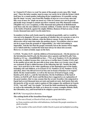 in 1 Samuel 6:19 where we read ‘he smote of the people seventy men, fifty ’eleph
men’. There the latter number must in some way surely tie in with the former which
itself may be a round number indicating divine completeness. It is possibly saying
that He smote ‘seventy’ men from fifty families of men (or even seventy men and
fifty oxen of men, for ’eleph can mean ox). Cities in Canaan were not in general
physically large enough to contain anywhere remotely near fifty thousand residents
(Megiddo was a rare exception), so fifty thousand men gathered at Bethshemesh
(and those only the ones killed) is extremely unlikely. Consider also for example that
at the battle of Kadesh, against the mighty Hittites, Rameses II had an army of only
twenty thousand men and it was his main force.
So numbers in these early books must be considered guardedly, and we would be
wise not to be dogmatic. It is not a question of whether they are accurate or not, it is
a question of what they indicate, what the Hebrew means. It may be that new
discoveries will at some time make the position clearer. evertheless what we must
not do is argue from the grounds of ‘impossibility’, for with God nothing is
impossible. And the fact that the people constantly fed on the manna whose supply
never failed until they reached the land must always be taken into account.
However, we must certainly argue on the facts.
LA GE, "Exodus 12:37. And the children of Israel journeyed.—On the journey see
the Introduction, Keil II, p26, the literature above quoted, and Keil II, p28, ote,
Knobel, p 111 sq.—About600,000 on foot.—“‫ִי‬‫ל‬ְ‫ג‬ ַ‫,ר‬ as in umbers 11:21, the infantry
of an army, is added, because they went out as a warlike host ( Exodus 12:41), and
in the number given only the men able to bear arms, those over twenty years of age,
are reckoned; ‫ים‬ ִ‫ָר‬‫ב‬ְ‫גּ‬ַ‫ה‬ is added because of the following ‫ף‬ַ‫טּ‬ִ‫מ‬ ‫ַד‬‫ב‬ְ‫ל‬: ‘besides the little
ones.’ ‫ף‬ַ‫ט‬ is used here in the wider significance of the dependent part of the family,
including wife and children, as in Genesis 47:12; umbers 32:16; umbers 32:24,
and often, those who did not travel on foot, but on beasts of burden or in wagons”
(Keil). On the round number, as well as the increase of Israel in Egypt, comp,
Knobel, p121, Keil, l. c, and the Introduction. On the fruitfulness of the land of
Goshen, see Keil II, p29. Kurtz and Bertheau have suggested as an explanation of
the great number, that we may assume that the seventy Israelites who emigrated to
Egypt had several thousand men-servants and maid-servants. Keil insists that only
the posterity of the seventy souls is spoken of. But compare the antithesis in Genesis
32:10 : “one staff” and “two bands.” In Israel the faith constituted the nationality,
as well as the nationality the faith, as is shown by so many examples (Rahab, Ruth,
the Gibeonites, etc.), and Israel had in its religion a great attractive power.
BI 37-39, "Journeyed from Rameses.
The setting forth of the Israelites from Egypt
1. The sons of Israel, or Church of God, are in a moving state below.
2. From countries and cities with habitations, God leads His people sometimes to
pitch in booths.
3. The number of the seed of God’s visible Church is great and multiplied according
 