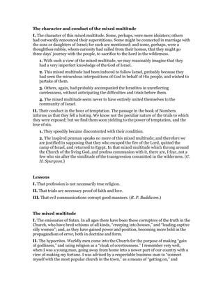 The character and conduct of the mixed multitude
I. The character of this mixed multitude. Some, perhaps, were mere idolaters; others
had outwardly renounced their superstitions. Some might be connected in marriage with
the sons or daughters of Israel; for such are mentioned: and some, perhaps, were a
thoughtless rabble, whom curiosity had called from their homes, that they might go
three days’ journey with the people, to sacrifice to the Lord in the wilderness.
1. With such a view of the mixed multitude, we may reasonably imagine that they
had a very imperfect knowledge of the God of Israel.
2. This mixed multitude had been induced to follow Israel, probably because they
had seen the miraculous interpositions of God in behalf of His people, and wished to
partake of them.
3. Others, again, had probably accompanied the Israelites in unreflecting
carelessness, without anticipating the difficulties and trials before them.
4. The mixed multitude seem never to have entirely united themselves to the
community of Israel.
II. Their conduct in the hour of temptation. The passage in the book of Numbers
informs us that they fell a lusting. We know not the peculiar nature of the trials to which
they were exposed; but we find them soon yielding to the power of temptation, and the
love of sin.
1. They speedily became discontented with their condition.
2. The inspired penman speaks no more of this mixed multitude; and therefore we
are justified in supposing that they who escaped the fire of the Lord, quitted the
camp of Israel, and returned to Egypt. In that mixed multitude which throng around
the Church of the living God, and profess communion with it, there are, I fear, not a
few who sin after the similitude of the transgression committed in the wilderness. (C.
H. Spurgeon.)
Lessons
I. That profession is not necessarily true religion.
II. That trials are necessary proof of faith and love.
III. That evil communications corrupt good manners. (R. P. Buddicom.)
The mixed multitude
I. The emissaries of Satan. In all ages there have been these corrupters of the truth in the
Church, who have bred schisms of all kinds, “creeping into houses,” and “leading captive
silly women”; and, as they have gained power and position, becoming more bold in the
propagandism of error, both in doctrine and form.
II. The hypocrites. Worldly men come into the Church for the purpose of making “gain
of godliness,” and using religion as a “cloak of covetousness.” I remember very well,
when I was a young man, going away from home into a newer part of our country with a
view of making my fortune. I was advised by a respectable business man to “connect
myself with the most popular church in the town,” as a means of “getting on,” and
 