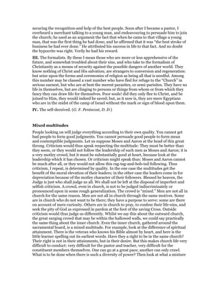 securing the recognition-and help of the best people. Soon after I became a pastor, I
overheard a merchant talking to a young man, and endeavouring to persuade him to join
the church; he used as an argument the fact that when he cams to that village a young
man, that was the first thing he had done; and he affirmed that it was “the best stroke of
business he had ever done.” He attributed his success in life to that fact. And no doubt
the hypocrite was right. Verily he had his reward.
III. The formalists. By these I mean those who are more or less apprehensive of the
future, and somewhat troubled about their sins, and who take to the formalism of
Christianity as a means of security against the possible dangers of another world. They
know nothing of Christ and His salvation; are strangers to conversion and regeneration:
but seize upon the forms and ceremonies of religion as being all that is needful. Among
this number may be classed a vast number who have fled for refuge to the “Church” in
serious earnest, but who are at best the merest parasites, or semi-parisites. They have no
life in themselves, but are clinging to persons or things from whom or from which they
fancy they can draw lifo for themselves. Poor souls! did they only flee to Christ, and be
joined to Him, they would indeed be saved; but, as it now is, they are mere Egyptians
who are in the midst of the camp of Israel without the mark or sign of blood upon them.
IV. The self-deceived. (G. F. Pentecost, D. D.)
Mixed multitudes
People looking on will judge everything according to their own quality. You cannot get
bad people to form good judgments. You cannot persuade good people to form mean
and contemptible judgments. Let us suppose Moses and Aaron at the head of this great
throng. Criticism would thus speak respecting the multitude: They must be better than
they seem, or they would not follow the leadership of such men as Moses and Aaron; it is
a very motley crowd, but it must be substantially good at heart, because look at the
leadership which it has chosen. Or criticism might speak thus: Moses and Aaron cannot
be much after all, or they would not allow this rag-tag-and-bob-tail following. Thus
criticism, I repeat, is determined by quality. In the one case the multitudes get the
benefit of the moral elevation of their leaders; in the other case the leaders come in for
depreciation because of the motley character of their followers. Blessed be heaven, the
Judge is just who shall judge us all. We shall not be left at the disposal of imperfect and
selfish criticism. A crowd, even in church, is not to be judged indiscriminately or
pronounced upon in some rough generalization. The crowd is “mixed.” Men are not all in
church for the same reason. Men are not all in church through the same motives. Some
are in church who do not want to be there; they have a purpose to serve: some are there
on account of mere curiosity. Others are in church to pray, to confess their life-sins, and
seek the pity of God as expressed in pardon at the foot of the saving Cross. Outside
criticism would thus judge us differently. Whilst we say this about the outward church,
the great surging crowd that may be within the hallowed walls, we could say practically
the same thing about the inner church. Even the inner church, gathered around the
sacramental board, is a mixed multitude. For example, look at the difference of spiritual
attainment. There is the veteran who knows his Bible almost by heart, and here is the
little learner spelling out its earliest words. Have they a right to be in the same church?
Their right is not in their attainments, but in their desire. But this makes church life very
difficult to conduct: very difficult for the pastor and teacher, very difficult for the
constituent members themselves. One can go at a great pace; another can only crawl.
What is to be done when there is such a diversity of power? Then look at what a mixture
 