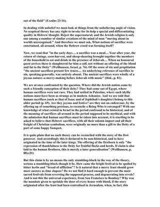 out of the field" (Exodus 23:16).
In dealing with unbelief we must look at things from the unbelieving angle of vision.
o sceptical theory has any right to invoke for its help a special and differentiating
quality in Hebrew thought. Reject the supernatural, and the Jewish religion is only
one among a number of similar creations of the mind of man "moving about in
worlds unrecognised." And therefore we must ask, What notions of sacrifice were
entertained, all around, when the Hebrew creed was forming itself?
ow, we read that "in the early days ... a sacrifice was a meal.... Year after year, the
return of vintage, corn-harvest, and sheep-shearing brought together the members
of the household to eat and drink in the presence of Jehovah.... When an honoured
guest arrives there is slaughtered for him a calf, not without an offering of the blood
and fat to the Deity" (Wellhausen, Israel, p. 76). Of the sense of sin and propitiation
"the ancient sacrifices present few traces.... An underlying reference of sacrifice to
sin, speaking generally, was entirely absent. The ancient sacrifices were wholly of a
joyous nature--a merry-making before Jehovah with music" (ibid., p. 81).
We are at once confronted by the question, Where did the Jewish nation come by
such a friendly conception of their deity? They had come out of Egypt, where
human sacrifices were not rare. They had settled in Palestine, where such idyllic
notions must have been as strange as in modern Ashantee. And we are told that
human sacrifices (such as that of Isaac and of Jephthah's daughter) belong to this
older period (p. 69). Are they joyous and festive? are they not an endeavour, by the
offering up of something precious, to reconcile a Being Who is estranged? With our
knowledge of what existed in Israel in the period confessed to be historical, and of
the meaning of sacrifices all around in the period supposed to be mythical, and with
the admission that human sacrifices must be taken into account, it is startling to be
asked to believe that Hebrew sacrifices, with all their solemn import and all their
freight of Christian symbolism, were originally no more than a gift to the Deity of a
part of some happy banquet.
It is quite plain that no such theory can be reconciled with the story of the first
passover. And accordingly this is declared to be non-historical, and to have
originated in the time of the later kings. The offering of the firstborn is only "the
expression of thankfulness to the Deity for fruitful flocks and herds. If claim is also
laid to the human firstborn, this is merely a later generalisation" (Wellhausen, p.
88).(21)
But this claim is by no means the only stumbling-block in the way of the theory,
serious a stumbling-block though it be. How came the bright festival to be spoiled by
bitter herbs and "bread of affliction"? Is it natural that a merry feast should grow
more austere as time elapses? Do we not find it hard enough to prevent the most
sacred festivals from reversing the supposed process, and degenerating into revels?
And is not this the universal experience, from San Francisco to Bombay? Why was
the mandate given to sprinkle the door of every house with blood, if the story
originated after the feast had been centralised in Jerusalem, when, in fact, this
 