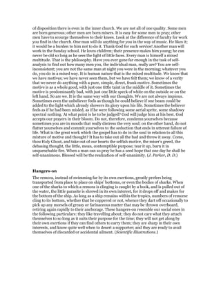 of disposition there is even in the inner church. We are not all of one quality. Some men
are born generous; other men are born misers. It is easy for some men to pray; other
men have to scourge themselves to their knees. Look at the difference of faculty for work
you find in the church. One man will do anything for you in the way of music. He likes it;
it would be a burden to him not to do it. Thank God for such service! Another man will
work in the Sunday school. He loves children; their presence makes him young; he can
never be old so long as he sees the light of little faces. Every man is himself a mixed
multitude. That is the philosophy. Have you ever gone far enough in the task of self-
analysis to find out how many men you, the individual man, really are? You are self-
inconsistent; you are not the same man at night you were in the morning; whatever you
do, you do in a mixed way. It is human nature that is the mixed multitude. We know that
we have motives; we have never seen them, but we have felt them; we know of a verity
that we never do anything with a pure, simple, direct, frank motive. Sometimes the
motive is as a whole good, with just one tittle taint in the middle of it. Sometimes the
motive is predominantly bad, with just one little speck of white on the outside or on the
left hand. So are we. It is the same way with our thoughts. We are not always impious.
Sometimes even the unbeliever feels as though he could believe if one beam could be
added to the light which already showers its glory upon his life. Sometimes the believer
feels as if he had been misled, as if he were following some aerial sprite, some shadowy
spectral nothing. At what point is he to be judged? God will judge him at his best. God
accepts our prayers in their bloom. Do not, therefore, condemn yourselves because
sometimes you are in moods that really distress the very soul; on the other hand, do not
flatter yourselves and commit yourselves to the seduction that ends in utterest failure of
life. What is the great work which the gospel has to do in the soul in relation to all this
mixture of motive and thought? It has to take out all the bad and throw it away. Come,
thou Holy Ghost, and take out of our hearts the selfish motive, the miser’s greed, the
debasing thought, the little, mean, contemptible purpose; tear it up, burn it in
unquenchable fire. When a man can so pray he has a seed hope that one day he shall be
self-unanimous. Blessed will be the realization of self-unanimity. (J. Parker, D. D.)
Hangers-on
The remora, instead of swimming far by its own exertions, greatly prefers being
transported from place to place on ships’ bottoms, or even the bodies of sharks. When
one of the sharks to which a remora is clinging is caught by a hook, and is pulled out of
the water, the little parasite is shrewd in its own interest, for it drops off and makes for
the bottom of the ship. As long as a ship remains within the tropics, numbers of remorse
cling to its bottom, whether that be coppered or not, whence they dart off occasionally to
pick up any morsels of greasy or farinaceous matter that may be thrown overboard,
retiring again rapidly to their anchorage. These hangers-on resemble our social ones in
the following particulars: they like travelling about; they do not care what they attach
themselves to so long as it suits their purpose for the time; they will not get along by
their own exertions if they can find others to carry them; they are sharp in their own
interests, and know quite well when to desert a supporter; and they are ready to avail
themselves of discarded or accidental ailment. (Scientific Illustrations.)
 