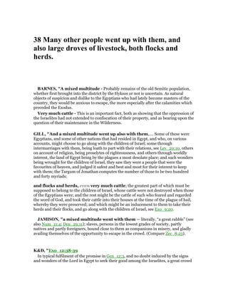 38 Many other people went up with them, and
also large droves of livestock, both flocks and
herds.
BAR ES, "A mixed multitude - Probably remains of the old Semitic population,
whether first brought into the district by the Hyksos or not is uncertain. As natural
objects of suspicion and dislike to the Egyptians who had lately become masters of the
country, they would be anxious to escape, the more especially after the calamities which
preceded the Exodus.
Very much cattle - This is an important fact, both as showing that the oppression of
the Israelites had not extended to confiscation of their property, and as bearing upon the
question of their maintenance in the Wilderness.
GILL, "And a mixed multitude went up also with them,.... Some of these were
Egyptians, and some of other nations that had resided in Egypt, and who, on various
accounts, might choose to go along with the children of Israel; some through
intermarriages with them, being loath to part with their relations, see Lev_20:10, others
on account of religion, being proselytes of righteousness, and others through worldly
interest, the land of Egypt being by the plagues a most desolate place; and such wonders
being wrought for the children of Israel, they saw they were a people that were the
favourites of heaven, and judged it safest and best and most for their interest to keep
with them; the Targum of Jonathan computes the number of those to be two hundred
and forty myriads:
and flocks and herds, even very much cattle; the greatest part of which must be
supposed to belong to the children of Israel, whose cattle were not destroyed when those
of the Egyptians were; and the rest might be the cattle of such who feared and regarded
the word of God, and took their cattle into their houses at the time of the plague of hail,
whereby they were preserved; and which might be an inducement to them to take their
herds and their flocks, and go along with the children of Israel, see Exo_9:20.
JAMISO , "a mixed multitude went with them — literally, “a great rabble” (see
also Num_11:4; Deu_29:11); slaves, persons in the lowest grades of society, partly
natives and partly foreigners, bound close to them as companions in misery, and gladly
availing themselves of the opportunity to escape in the crowd. (Compare Zec_8:23).
K&D, "Exo_12:38-39
In typical fulfilment of the promise in Gen_12:3, and no doubt induced by the signs
and wonders of the Lord in Egypt to seek their good among the Israelites, a great crowd
 