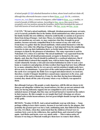 of mixed people (‫ב‬ ַ‫ר‬ ‫ב‬ ֶ‫ר‬ ֵ‫)ע‬ attached themselves to them, whom Israel could not shake off,
although they afterwards became a snare to them (Num_11:4). ‫ב‬ ֶ‫ר‬ ֵ‫:ע‬ lit., a mixture,
ᅚπίµικτος sc., λαός (lxx), a swarm of foreigners; called ‫ף‬ ֻ‫ס‬ ְ‫פ‬ ַ‫ס‬ ֲ‫א‬ in Num_11:4, a medley, or
crowd of people of different nations. According to Deu_29:10, they seem to have
occupied a very low position among the Israelites, and to have furnished the nation of
God with hewers of wood and drawers of water. - On Exo_12:29, see Exo_12:34.
CALVI , "38.And a mixed multitude. Although Abraham possessed many servants,
yet is it scarcely probable that in the famine Jacob maintained any other persons in
his family besides his own children, whom he could hardly so sustain as to preserve
them from dying of hunger. And since Moses, in relating their coming into Egypt,
does not mention any servants, we may conjecture that they brought no great
number, because necessity compelled them to be content at any rate with a few.
From hence we gather that the mixed multitude, which united themselves with the
Israelites, were either the offspring of Egypt, or had migrated from the neighboring
countries to take up their habitation there; as fertile lands often attract many
strangers to them by the pleasures of abundance. The same expression is used in
ehemiah 13:3, where it is said that “the mixed multitude” was separated from the
true Israelites, lest all should promiscuously arrogate to themselves the same
dignity, and, thus the Church should be polluted by a confused admixture, But if
any should think it absurd that ungodly men, with no better hope before them,
would voluntarily forsake a rich and convenient habitation in order to seek a new
home as wanderers and pilgrims, let him recollect that Egypt had now been afflicted
by so many calamities that by its very poverty and devastation it might easily have
driven away its inhabitants. A great part of the cattle had perished; all the fruits of
the earth were corrupted; the fields were ravaged and almost desert; we need not,
therefore, wonder if despair should have caused many sojourners to fly away, and
even some of the natives themselves. It may be also that, having been inhumanly
treated, they shook off the yoke of tyranny when a way to liberty was opened to
them.
But although God gave His people a ready departure, still He did not choose to let
them go out altogether without any inconvenience; for they go not out satiated with
food, nor having delicately supped, but are compelled to carry in their bags
unbaked masses of dough, that they may eat bread burned or toasted on the embers
in their journey. By this example we are taught that God’s blessings are always
mingled with certain inconveniences, lest too great delight should corrupt the minds
of the godly.
BE SO , "Exodus 12:38-39. And a mixed multitude went up with them — Some
perhaps willing to leave their country, because it was laid waste by the plagues. But
probably the greatest part was but a rude, unthinking mob, that followed they knew
not why. It is likely, when they understood that the children of Israel were to
continue forty years in the wilderness, they quitted them, and returned to Egypt
again. And flocks and herds, even very much cattle — This is taken notice of,
because it was long ere Pharaoh would give them leave to remove their effects,
 